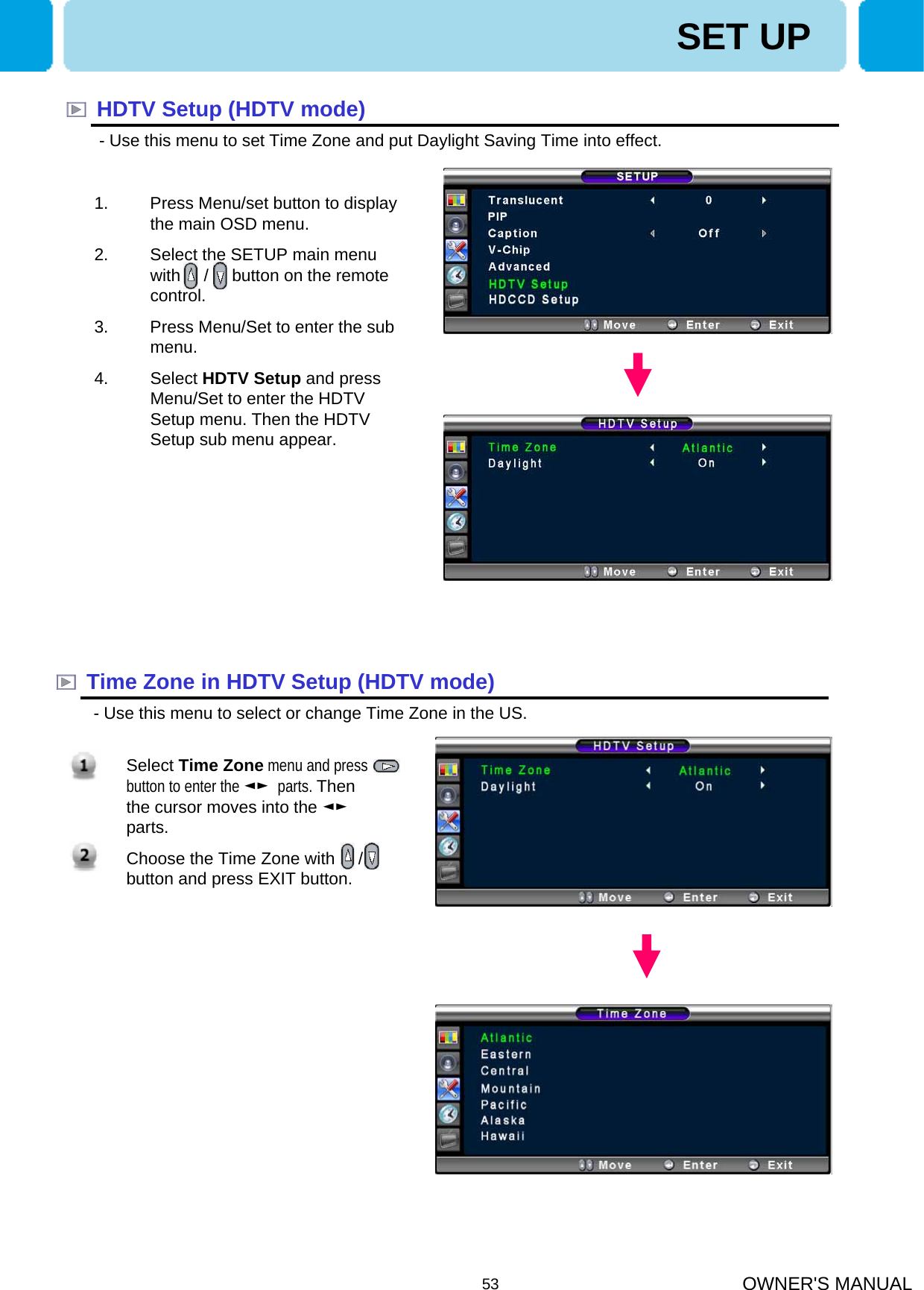 OWNER&apos;S MANUAL53SET UPHDTV Setup (HDTV mode)- Use this menu to set Time Zone and put Daylight Saving Time into effect. Time Zone in HDTV Setup (HDTV mode)- Use this menu to select or change Time Zone in the US. 1. Press Menu/set button to display the main OSD menu.2. Select the SETUP main menu with     /     button on the remote control. 3. Press Menu/Set to enter the sub menu.4. Select HDTV Setup and press Menu/Set to enter the HDTV Setup menu. Then the HDTV Setup sub menu appear.1. Select Time Zone menu and press    button to enter the ◄► parts. Then the cursor moves into the ◄►parts.2. Choose the Time Zone with     / button and press EXIT button.