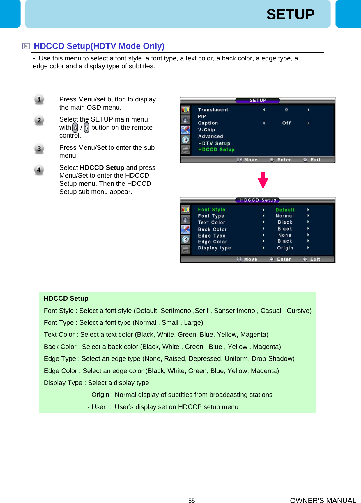OWNER&apos;S MANUAL55HDCCD Setup(HDTV Mode Only)- Use this menu to select a font style, a font type, a text color, a back color, a edge type, a edge color and a display type of subtitles. SETUPHDCCD SetupFont Style : Select a font style (Default, Serifmono ,Serif , Sanserifmono , Casual , Cursive)Font Type : Select a font type (Normal , Small , Large)Text Color : Select a text color (Black, White, Green, Blue, Yellow, Magenta)Back Color : Select a back color (Black, White , Green , Blue , Yellow , Magenta)Edge Type : Select an edge type (None, Raised, Depressed, Uniform, Drop-Shadow)Edge Color : Select an edge color (Black, White, Green, Blue, Yellow, Magenta)Display Type : Select a display type - Origin : Normal display of subtitles from broadcasting stations- User : User’s display set on HDCCP setup menu 1. Press Menu/set button to display the main OSD menu.2. Select the SETUP main menu with     /     button on the remote control. 3. Press Menu/Set to enter the sub menu.4. Select HDCCD Setup and press Menu/Set to enter the HDCCD Setup menu. Then the HDCCD Setup sub menu appear.