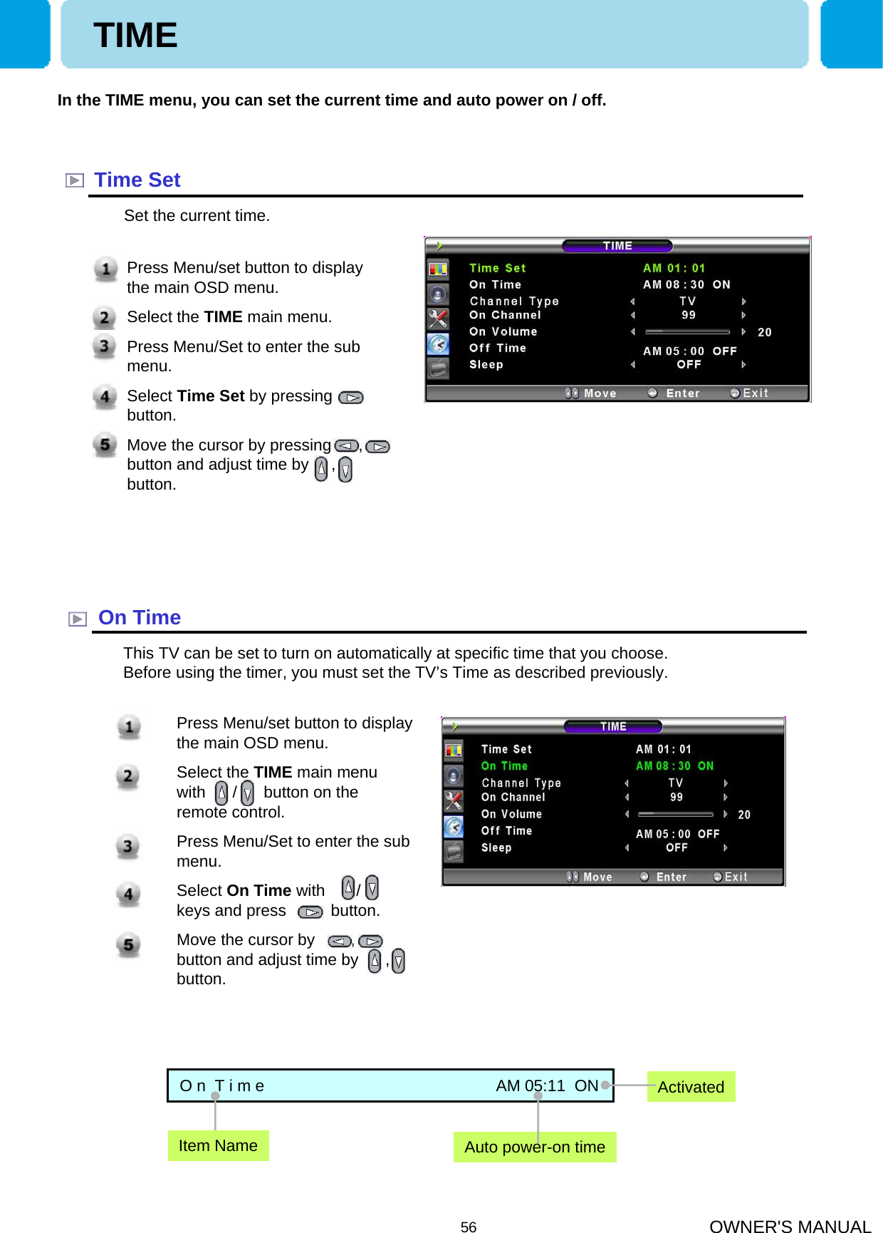 OWNER&apos;S MANUAL561. Press Menu/set button to display the main OSD menu.2. Select the TIME main menu  with      /      button on the remote control.3. Press Menu/Set to enter the sub menu.4. Select On Time with       /      keys and press          button. 5. Move the cursor by        ,        button and adjust time by      , button.In the TIME menu, you can set the current time and auto power on / off.Time SetSet the current time.On TimeThis TV can be set to turn on automatically at specific time that you choose. Before using the timer, you must set the TV’s Time as described previously.O n  T i m e                                                    AM 05:11  ONAuto power-on timeActivatedItem NamePress Menu/set button to display the main OSD menu.Select the TIME main menu.Press Menu/Set to enter the sub menu.Select Time Set by pressing    button. Move the cursor by pressing      , button and adjust time by     ,   button.TIME