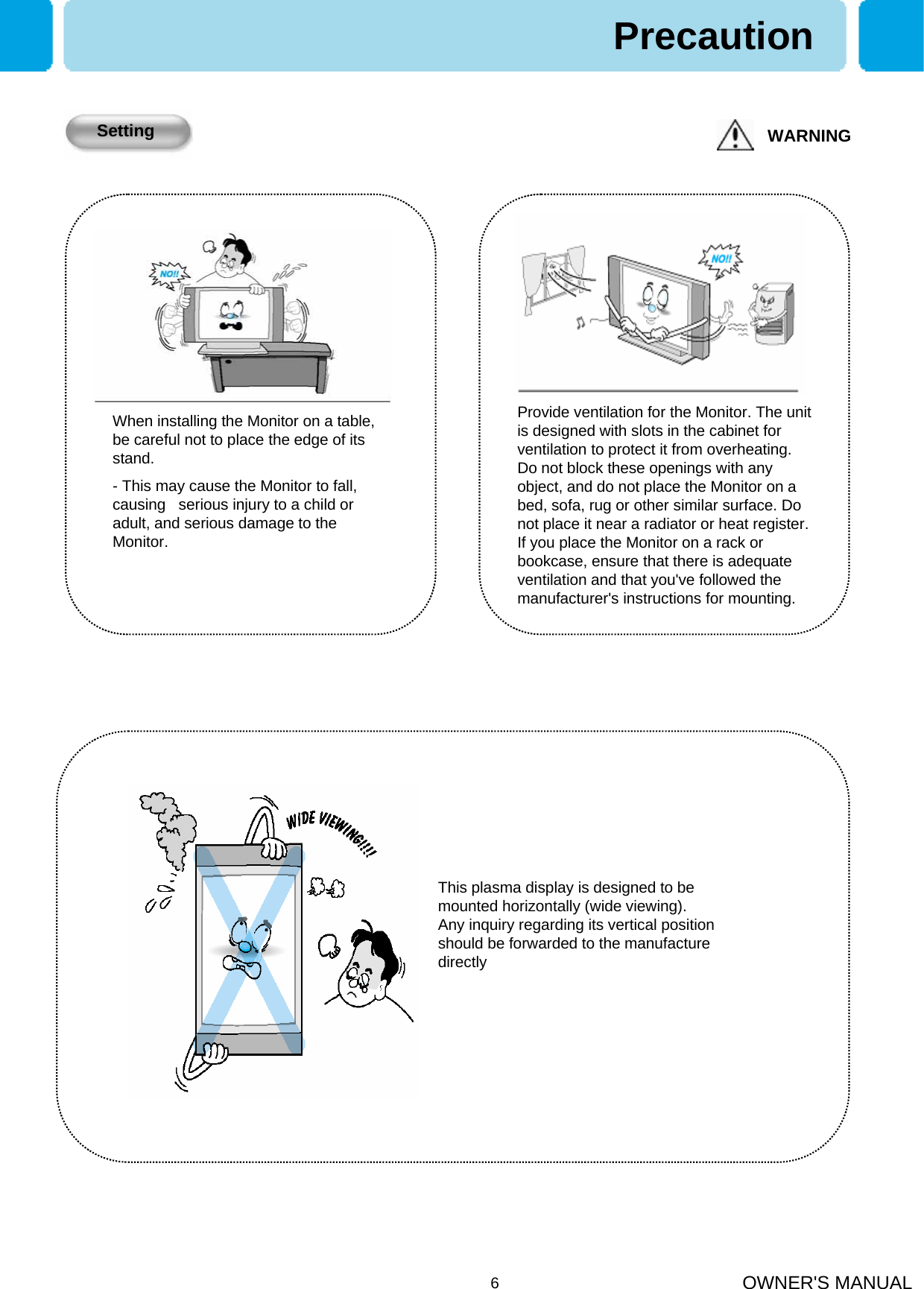OWNER&apos;S MANUAL6This plasma display is designed to bemounted horizontally (wide viewing).Any inquiry regarding its vertical position should be forwarded to the manufacture directlyPrecautionWARNINGSettingWhen installing the Monitor on a table, be careful not to place the edge of its stand.- This may cause the Monitor to fall, causing   serious injury to a child or adult, and serious damage to the Monitor.Provide ventilation for the Monitor. The unit is designed with slots in the cabinet for ventilation to protect it from overheating. Do not block these openings with any object, and do not place the Monitor on a bed, sofa, rug or other similar surface. Do not place it near a radiator or heat register. If you place the Monitor on a rack or bookcase, ensure that there is adequate ventilation and that you&apos;ve followed the manufacturer&apos;s instructions for mounting.