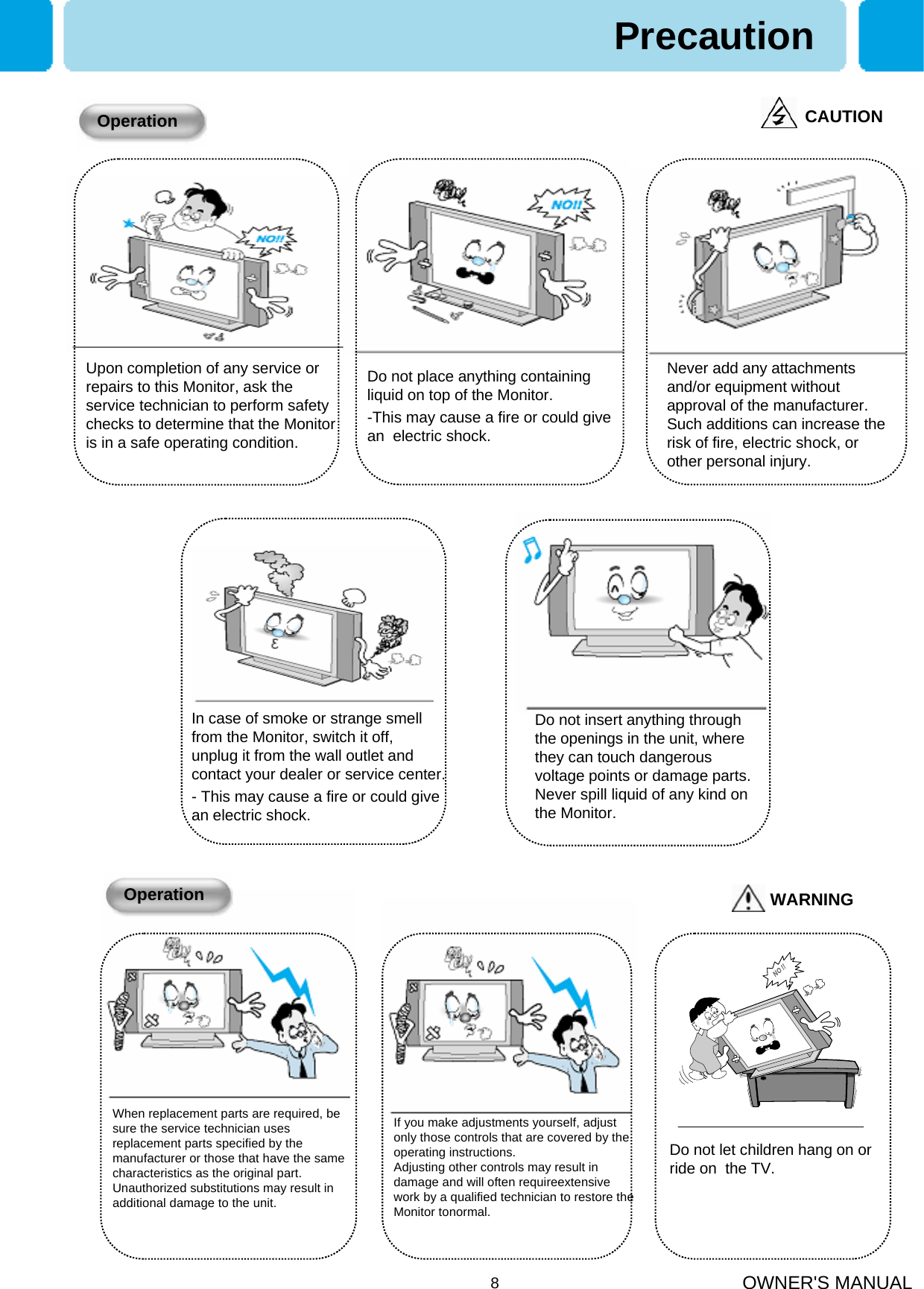 OWNER&apos;S MANUAL8PrecautionCAUTIONOperationUpon completion of any service or repairs to this Monitor, ask the service technician to perform safety checks to determine that the Monitor is in a safe operating condition.Do not place anything containing liquid on top of the Monitor.-This may cause a fire or could give an  electric shock.Never add any attachments and/or equipment without approval of the manufacturer. Such additions can increase the risk of fire, electric shock, or other personal injury.In case of smoke or strange smell from the Monitor, switch it off, unplug it from the wall outlet and contact your dealer or service center.- This may cause a fire or could give an electric shock.Do not insert anything through the openings in the unit, where they can touch dangerous voltage points or damage parts. Never spill liquid of any kind on the Monitor.When replacement parts are required, be sure the service technician uses replacement parts specified by the manufacturer or those that have the same characteristics as the original part. Unauthorized substitutions may result in additional damage to the unit.WARNINGOperationIf you make adjustments yourself, adjust only those controls that are covered by the operating instructions.Adjusting other controls may result in damage and will often requireextensivework by a qualified technician to restore the Monitor tonormal.Do not let children hang on or ride on  the TV.