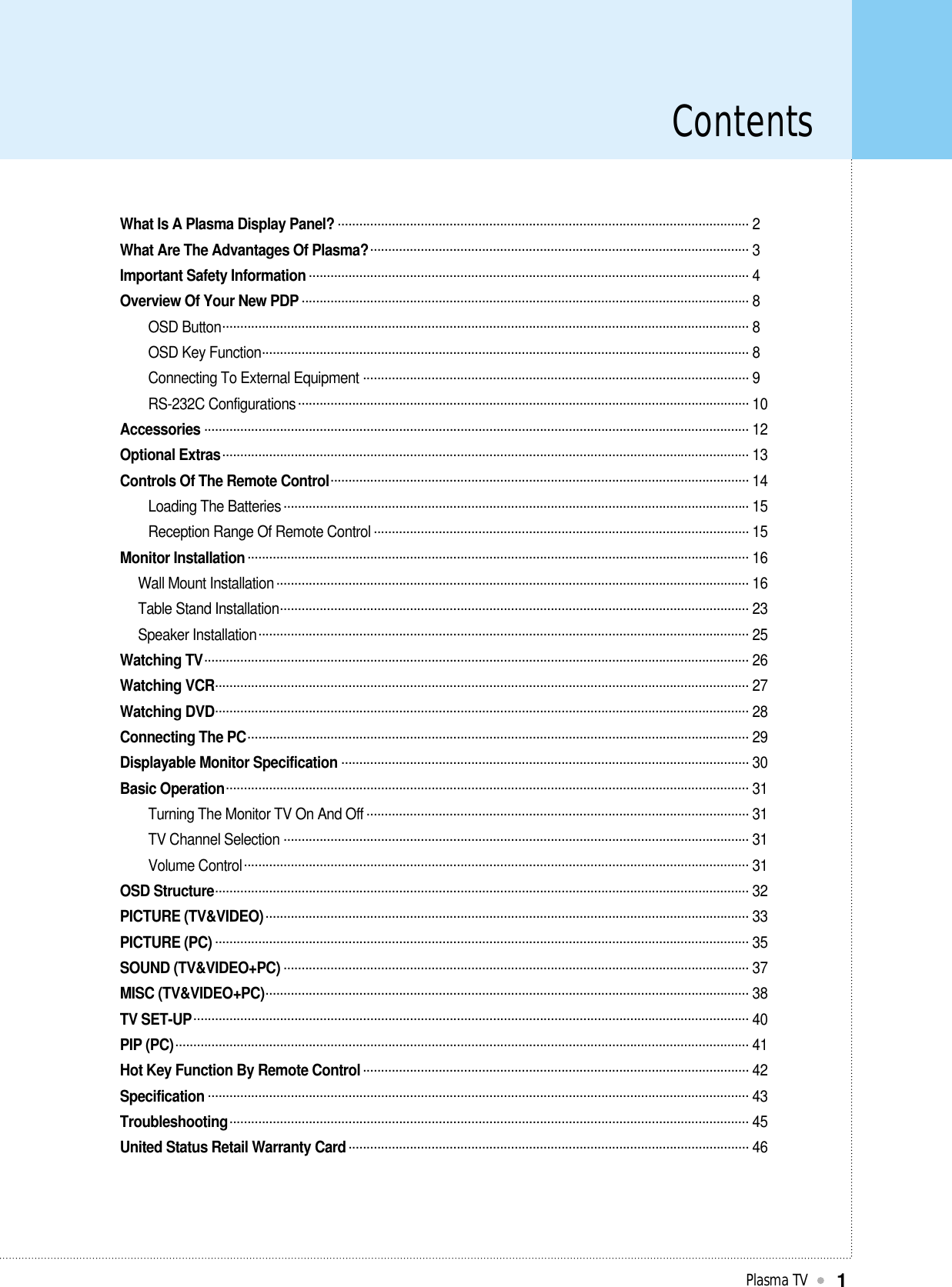 ContentsPlasma TV1What Is A Plasma Display Panel? .................................................................................................................. 2What Are The Advantages Of Plasma?......................................................................................................... 3Important Safety Information .......................................................................................................................... 4Overview Of Your New PDP ............................................................................................................................ 8OSD Button.................................................................................................................................................. 8OSD Key Function....................................................................................................................................... 8Connecting To External Equipment ........................................................................................................... 9RS-232C Configurations............................................................................................................................. 10Accessories ....................................................................................................................................................... 12Optional Extras.................................................................................................................................................. 13Controls Of The Remote Control.................................................................................................................... 14Loading The Batteries ................................................................................................................................. 15Reception Range Of Remote Control ........................................................................................................ 15Monitor Installation........................................................................................................................................... 16Wall Mount Installation................................................................................................................................... 16Table Stand Installation.................................................................................................................................. 23Speaker Installation........................................................................................................................................ 25Watching TV....................................................................................................................................................... 26Watching VCR.................................................................................................................................................... 27Watching DVD.................................................................................................................................................... 28Connecting The PC........................................................................................................................................... 29Displayable Monitor Specification ................................................................................................................. 30Basic Operation................................................................................................................................................. 31Turning The Monitor TV On And Off .......................................................................................................... 31TV Channel Selection ................................................................................................................................. 31Volume Control............................................................................................................................................ 31OSD Structure.................................................................................................................................................... 32PICTURE (TV&amp;VIDEO)...................................................................................................................................... 33PICTURE (PC) .................................................................................................................................................... 35SOUND (TV&amp;VIDEO+PC) ................................................................................................................................. 37MISC (TV&amp;VIDEO+PC)...................................................................................................................................... 38TV SET-UP.......................................................................................................................................................... 40PIP (PC)............................................................................................................................................................... 41Hot Key Function By Remote Control........................................................................................................... 42Specification ...................................................................................................................................................... 43Troubleshooting................................................................................................................................................ 45United Status Retail Warranty Card............................................................................................................... 46