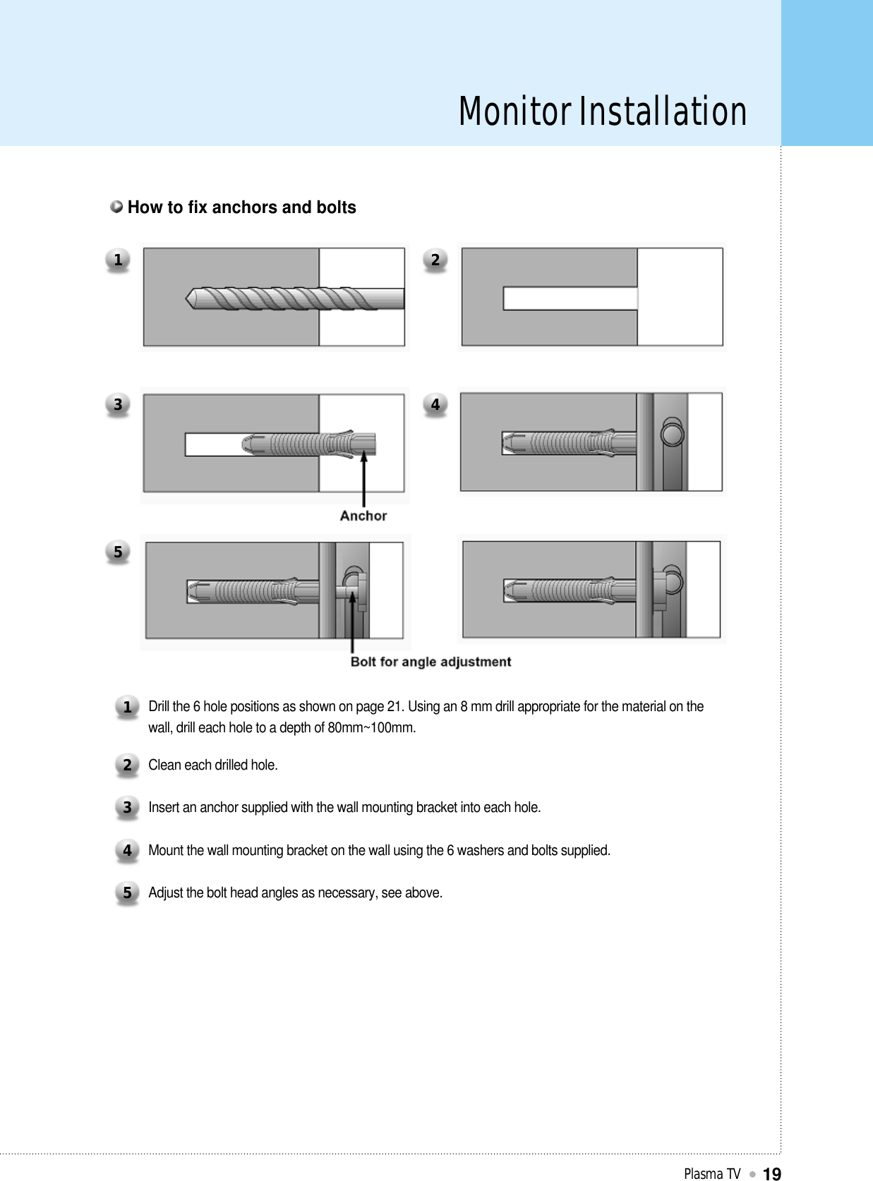 Monitor InstallationPlasma TV19Drill the 6 hole positions as shown on page 21. Using an 8 mm drill appropriate for the material on thewall, drill each hole to a depth of 80mm~100mm.1Clean each drilled hole.2Insert an anchor supplied with the wall mounting bracket into each hole.3Mount the wall mounting bracket on the wall using the 6 washers and bolts supplied.4Adjust the bolt head angles as necessary, see above.51 23 45How to fix anchors and bolts