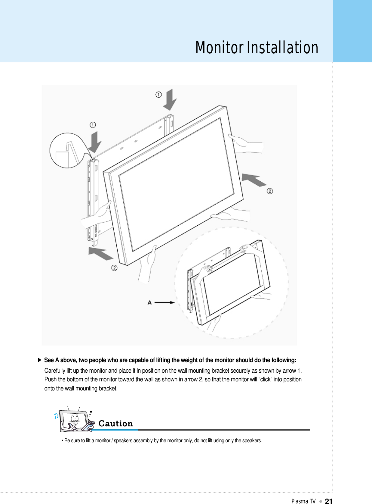 Monitor InstallationPlasma TV21See A above, two people who are capable of lifting the weight of the monitor should do the following:Carefully lift up the monitor and place it in position on the wall mounting bracket securely as shown by arrow 1.Push the bottom of the monitor toward the wall as shown in arrow 2, so that the monitor will “click” into positiononto the wall mounting bracket.• Be sure to lift a monitor / speakers assembly by the monitor only, do not lift using only the speakers.