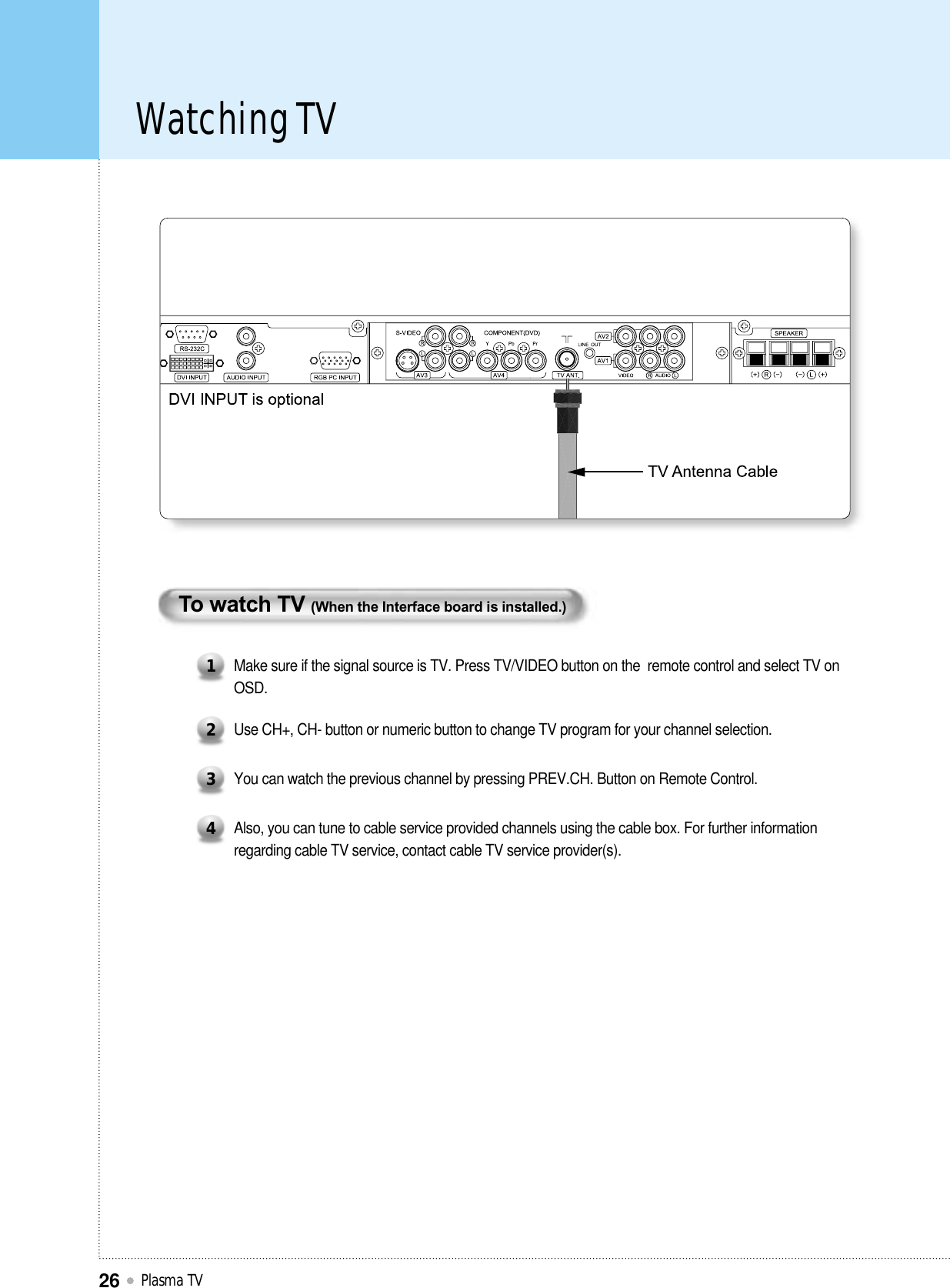 Watching TVPlasma TV26To watch TV (When the Interface board is installed.)Make sure if the signal source is TV. Press TV/VIDEO button on the  remote control and select TV onOSD.1Use CH+, CH- button or numeric button to change TV program for your channel selection.2You can watch the previous channel by pressing PREV.CH. Button on Remote Control.3Also, you can tune to cable service provided channels using the cable box. For further informationregarding cable TV service, contact cable TV service provider(s).4