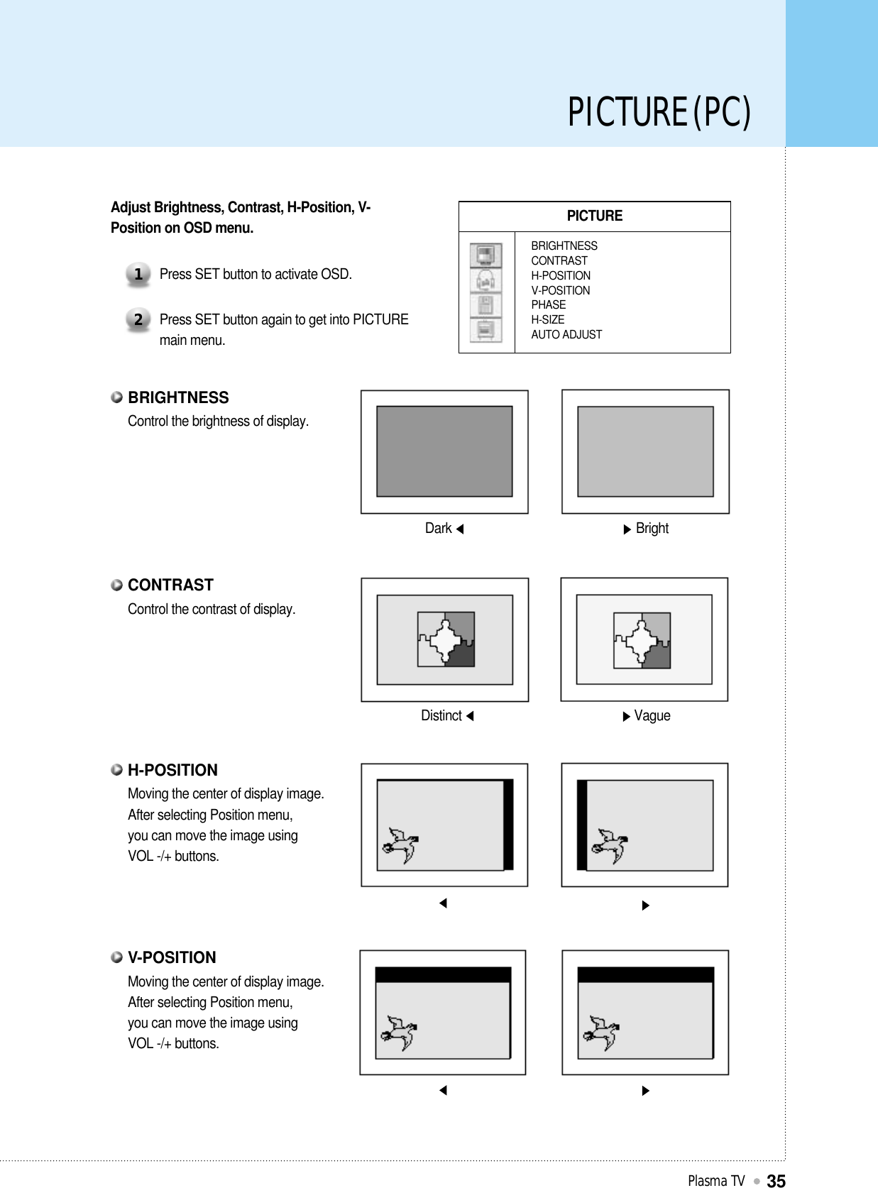 PICTURE (PC)Plasma TV35PICTUREBRIGHTNESSCONTRASTH-POSITIONV-POSITIONPHASEH-SIZEAUTO ADJUSTAdjust Brightness, Contrast, H-Position, V-Position on OSD menu.Press SET button to activate OSD.1Press SET button again to get into PICTUREmain menu.2Dark BrightDistinct VagueControl the brightness of display.BRIGHTNESSControl the contrast of display.CONTRASTMoving the center of display image.After selecting Position menu,you can move the image usingVOL -/+ buttons.H-POSITIONMoving the center of display image.After selecting Position menu,you can move the image usingVOL -/+ buttons.V-POSITION