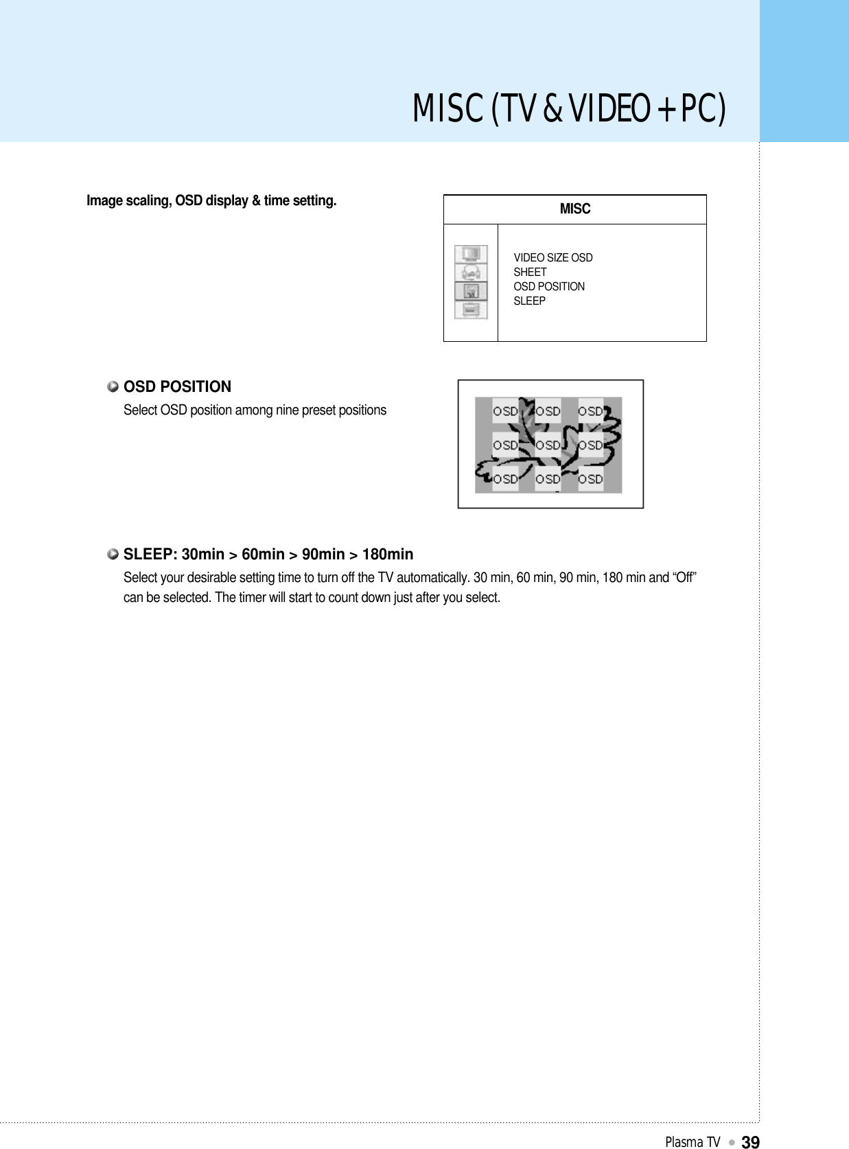 MISC (TV &amp; VIDEO + PC)Plasma TV39Image scaling, OSD display &amp; time setting. MISCVIDEO SIZE OSDSHEETOSD POSITIONSLEEPSelect OSD position among nine preset positionsOSD POSITIONSelect your desirable setting time to turn off the TV automatically. 30 min, 60 min, 90 min, 180 min and “Off”can be selected. The timer will start to count down just after you select. SLEEP: 30min &gt; 60min &gt; 90min &gt; 180min