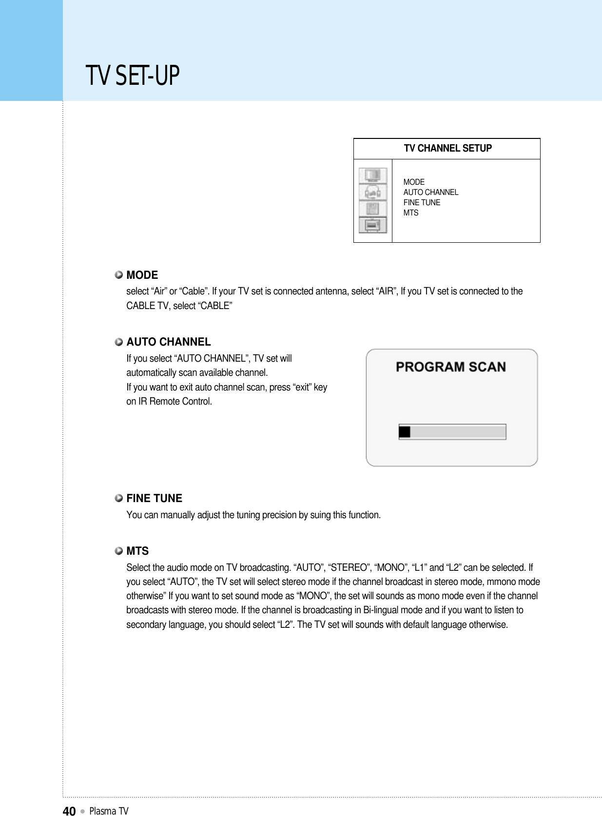 TV SET-UPPlasma TV40TV CHANNEL SETUPMODEAUTO CHANNELFINE TUNEMTSselect “Air” or “Cable”. If your TV set is connected antenna, select “AIR”, If you TV set is connected to theCABLE TV, select “CABLE”MODEYou can manually adjust the tuning precision by suing this function.FINE TUNESelect the audio mode on TV broadcasting. “AUTO”, “STEREO”, “MONO”, “L1” and “L2” can be selected. Ifyou select “AUTO”, the TV set will select stereo mode if the channel broadcast in stereo mode, mmono modeotherwise” If you want to set sound mode as “MONO”, the set will sounds as mono mode even if the channelbroadcasts with stereo mode. If the channel is broadcasting in Bi-lingual mode and if you want to listen tosecondary language, you should select “L2”. The TV set will sounds with default language otherwise.MTSIf you select “AUTO CHANNEL”, TV set willautomatically scan available channel.If you want to exit auto channel scan, press “exit” keyon IR Remote Control.AUTO CHANNEL