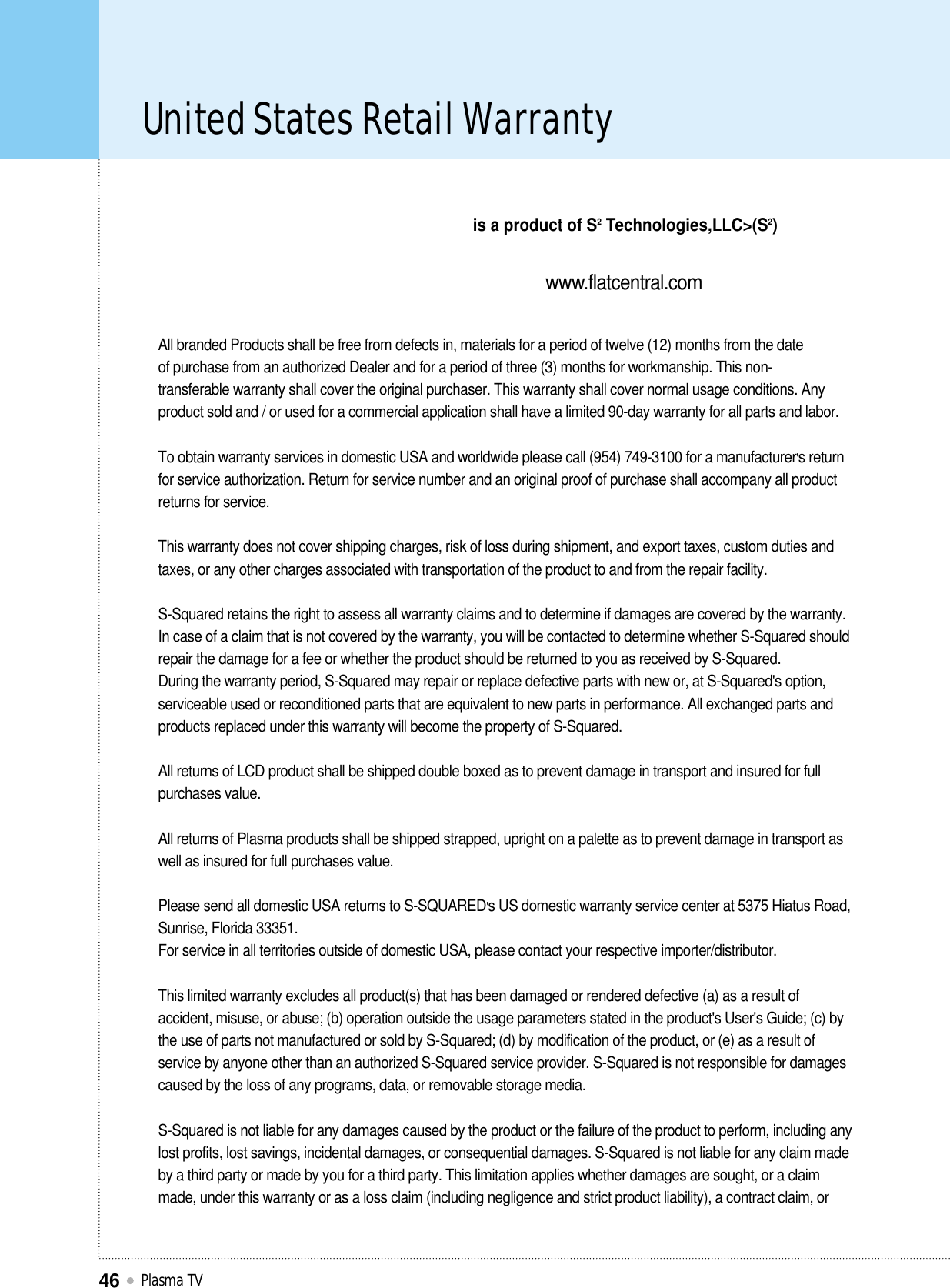 United States Retail Warranty Plasma TV46All branded Products shall be free from defects in, materials for a period of twelve (12) months from the dateof purchase from an authorized Dealer and for a period of three (3) months for workmanship. This non-transferable warranty shall cover the original purchaser. This warranty shall cover normal usage conditions. Anyproduct sold and / or used for a commercial application shall have a limited 90-day warranty for all parts and labor.To obtain warranty services in domestic USA and worldwide please call (954) 749-3100 for a manufacturer&apos;s returnfor service authorization. Return for service number and an original proof of purchase shall accompany all productreturns for service.This warranty does not cover shipping charges, risk of loss during shipment, and export taxes, custom duties andtaxes, or any other charges associated with transportation of the product to and from the repair facility.S-Squared retains the right to assess all warranty claims and to determine if damages are covered by the warranty.In case of a claim that is not covered by the warranty, you will be contacted to determine whether S-Squared shouldrepair the damage for a fee or whether the product should be returned to you as received by S-Squared.During the warranty period, S-Squared may repair or replace defective parts with new or, at S-Squared&apos;s option,serviceable used or reconditioned parts that are equivalent to new parts in performance. All exchanged parts andproducts replaced under this warranty will become the property of S-Squared.All returns of LCD product shall be shipped double boxed as to prevent damage in transport and insured for fullpurchases value. All returns of Plasma products shall be shipped strapped, upright on a palette as to prevent damage in transport aswell as insured for full purchases value.Please send all domestic USA returns to S-SQUARED&apos;s US domestic warranty service center at 5375 Hiatus Road,Sunrise, Florida 33351.For service in all territories outside of domestic USA, please contact your respective importer/distributor. This limited warranty excludes all product(s) that has been damaged or rendered defective (a) as a result ofaccident, misuse, or abuse; (b) operation outside the usage parameters stated in the product&apos;s User&apos;s Guide; (c) bythe use of parts not manufactured or sold by S-Squared; (d) by modification of the product, or (e) as a result ofservice by anyone other than an authorized S-Squared service provider. S-Squared is not responsible for damagescaused by the loss of any programs, data, or removable storage media.S-Squared is not liable for any damages caused by the product or the failure of the product to perform, including anylost profits, lost savings, incidental damages, or consequential damages. S-Squared is not liable for any claim madeby a third party or made by you for a third party. This limitation applies whether damages are sought, or a claimmade, under this warranty or as a loss claim (including negligence and strict product liability), a contract claim, oris a product of S2Technologies,LLC&gt;(S2)www.flatcentral.com