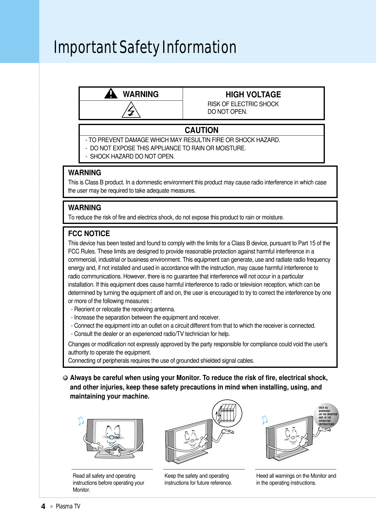 Important Safety InformationPlasma TV4WARNING HIGH VOLTAGERISK OF ELECTRIC SHOCK DO NOT OPEN.CAUTION- TO PREVENT DAMAGE WHICH MAY RESULTIN FIRE OR SHOCK HAZARD. -  DO NOT EXPOSE THIS APPLIANCE TO RAIN OR MOISTURE.-  SHOCK HAZARD DO NOT OPEN.WARNINGThis is Class B product. In a dommestic environment this product may cause radio interference in which casethe user may be required to take adequate measures.FCC NOTICEThis device has been tested and found to comply with the limits for a Class B device, pursuant to Part 15 of theFCC Rules. These limits are designed to provide reasonable protection against harmful interference in acommercial, industrial or business environment. This equipment can generate, use and radiate radio frequencyenergy and, if not installed and used in accordance with the instruction, may cause harmful interference toradio communications. However, there is no guarantee that interference will not occur in a particularinstallation. If this equipment does cause harmful interference to radio or television reception, which can bedetermined by turning the equipment off and on, the user is encouraged to try to correct the interference by oneor more of the following measures :- Reorient or relocate the receiving antenna.- Increase the separation between the equipment and receiver.- Connect the equipment into an outlet on a circuit different from that to which the receiver is connected.- Consult the dealer or an experienced radio/TV technician for help.Changes or modification not expressly approved by the party responsible for compliance could void the user&apos;sauthority to operate the equipment.Connecting of peripherals requires the use of grounded shielded signal cables.WARNINGTo reduce the risk of fire and electrics shock, do not expose this product to rain or moisture.Read all safety and operatinginstructions before operating yourMonitor.Keep the safety and operatinginstructions for future reference. Heed all warnings on the Monitor andin the operating instructions.Always be careful when using your Monitor. To reduce the risk of fire, electrical shock,and other injuries, keep these safety precautions in mind when installing, using, andmaintaining your machine.