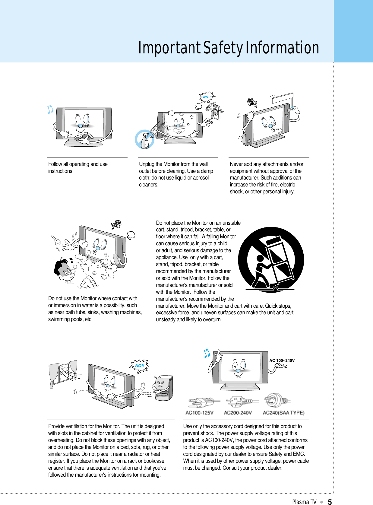 Important Safety InformationPlasma TV5Follow all operating and useinstructions. Unplug the Monitor from the walloutlet before cleaning. Use a dampcloth; do not use liquid or aerosolcleaners.Never add any attachments and/orequipment without approval of themanufacturer. Such additions canincrease the risk of fire, electricshock, or other personal injury.Do not use the Monitor where contact withor immersion in water is a possibility, suchas near bath tubs, sinks, washing machines,swimming pools, etc.Do not place the Monitor on an unstablecart, stand, tripod, bracket, table, orfloor where it can fall. A falling Monitorcan cause serious injury to a childor adult, and serious damage to theappliance. Use  only with a cart,stand, tripod, bracket, or tablerecommended by the manufactureror sold with the Monitor. Follow themanufacturer&apos;s manufacturer or soldwith the Monitor.  Follow themanufacturer&apos;s recommended by themanufacturer. Move the Monitor and cart with care. Quick stops,excessive force, and uneven surfaces can make the unit and cartunsteady and likely to overturn.Provide ventilation for the Monitor. The unit is designedwith slots in the cabinet for ventilation to protect it fromoverheating. Do not block these openings with any object,and do not place the Monitor on a bed, sofa, rug, or othersimilar surface. Do not place it near a radiator or heatregister. If you place the Monitor on a rack or bookcase,ensure that there is adequate ventilation and that you&apos;vefollowed the manufacturer&apos;s instructions for mounting.Use only the accessory cord designed for this product toprevent shock. The power supply voltage rating of thisproduct is AC100-240V, the power cord attached conformsto the following power supply voltage. Use only the powercord designated by our dealer to ensure Safety and EMC.When it is used by other power supply voltage, power cablemust be changed. Consult your product dealer.