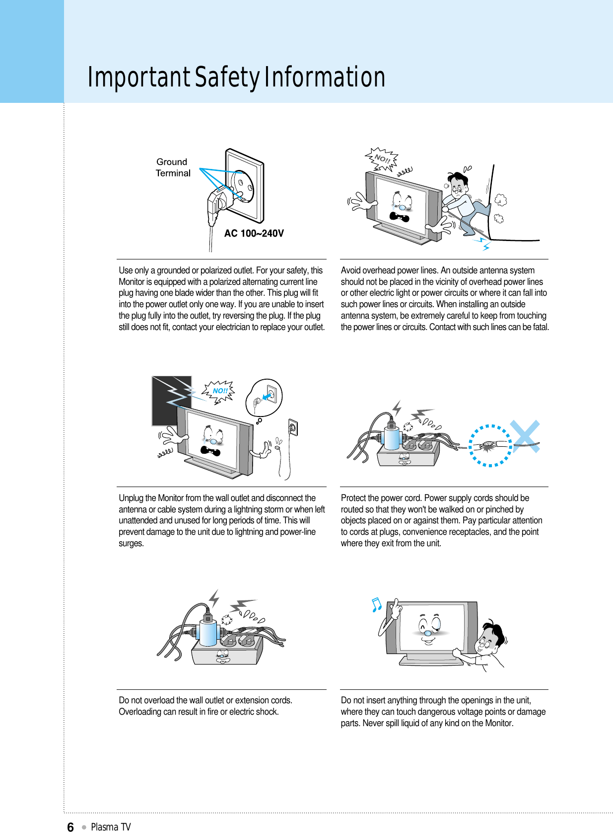 Important Safety InformationPlasma TV6Unplug the Monitor from the wall outlet and disconnect theantenna or cable system during a lightning storm or when leftunattended and unused for long periods of time. This willprevent damage to the unit due to lightning and power-linesurges.Protect the power cord. Power supply cords should berouted so that they won&apos;t be walked on or pinched byobjects placed on or against them. Pay particular attentionto cords at plugs, convenience receptacles, and the pointwhere they exit from the unit.Do not overload the wall outlet or extension cords.Overloading can result in fire or electric shock. Do not insert anything through the openings in the unit,where they can touch dangerous voltage points or damageparts. Never spill liquid of any kind on the Monitor.Use only a grounded or polarized outlet. For your safety, thisMonitor is equipped with a polarized alternating current lineplug having one blade wider than the other. This plug will fitinto the power outlet only one way. If you are unable to insertthe plug fully into the outlet, try reversing the plug. If the plugstill does not fit, contact your electrician to replace your outlet.Avoid overhead power lines. An outside antenna systemshould not be placed in the vicinity of overhead power linesor other electric light or power circuits or where it can fall intosuch power lines or circuits. When installing an outsideantenna system, be extremely careful to keep from touchingthe power lines or circuits. Contact with such lines can be fatal.