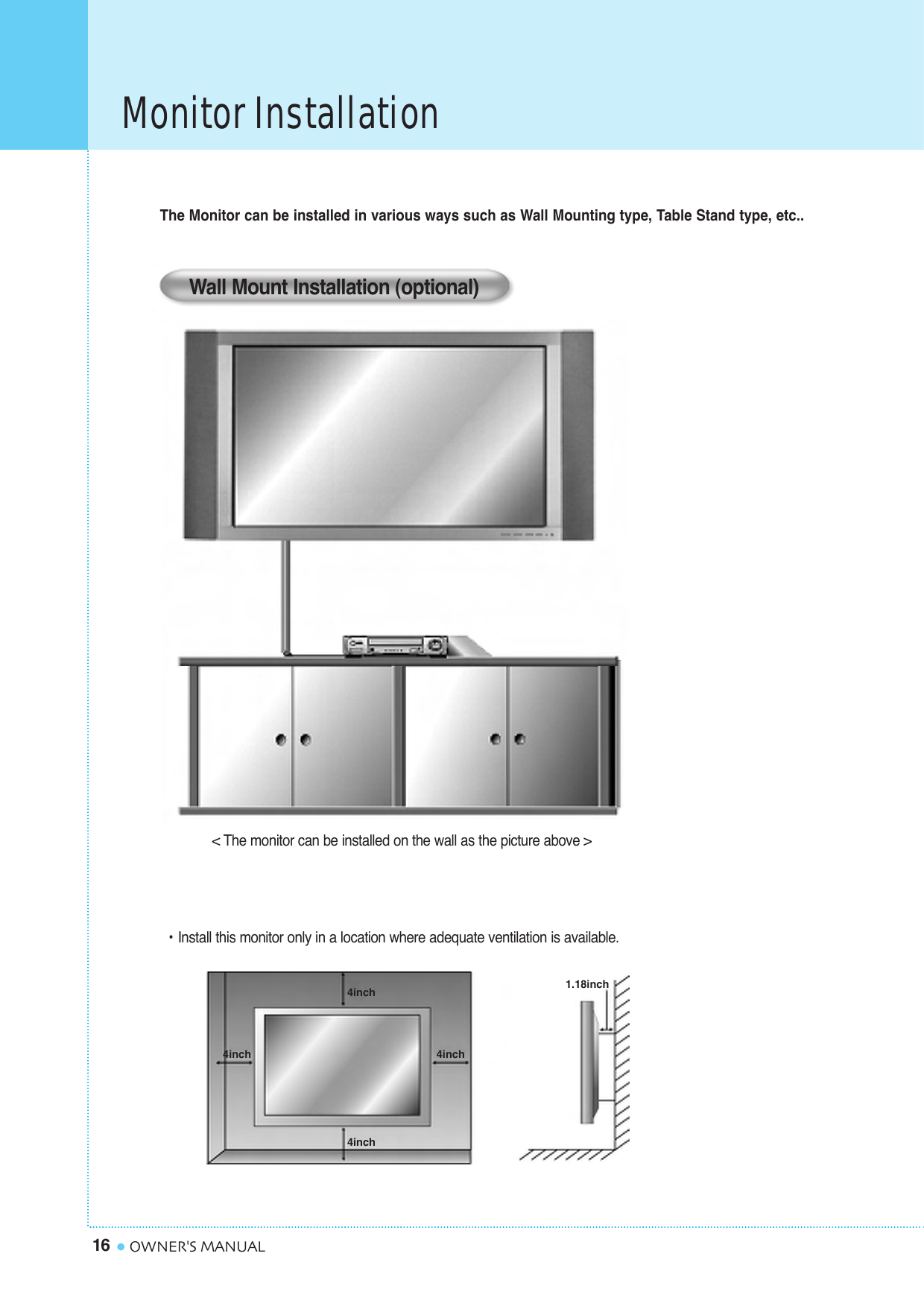 Monitor Installation16 OWNER&apos;S MANUAL&lt; The monitor can be installed on the wall as the picture above &gt;The Monitor can be installed in various ways such as Wall Mounting type, Table Stand type, etc..• Install this monitor only in a location where adequate ventilation is available.Wall Mount Installation (optional) 1.18inch4inch4inch4inch4inch