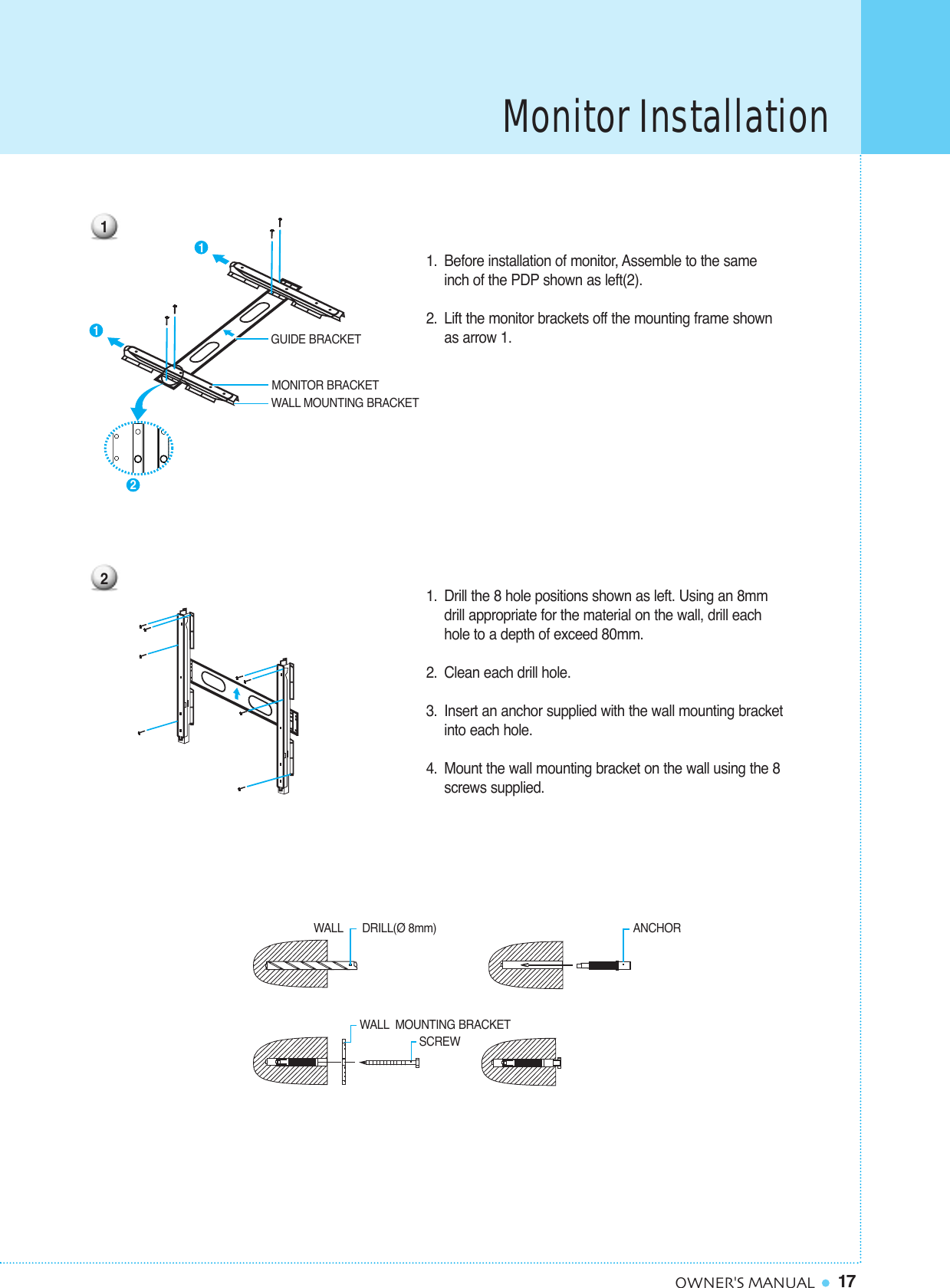 Monitor Installation17OWNER&apos;S MANUAL1. Before installation of monitor, Assemble to the same inch of the PDP shown as left(2).2. Lift the monitor brackets off the mounting frame shown as arrow 1. 1. Drill the 8 hole positions shown as left. Using an 8mm drill appropriate for the material on the wall, drill each hole to a depth of exceed 80mm.2. Clean each drill hole. 3. Insert an anchor supplied with the wall mounting bracketinto each hole. 4. Mount the wall mounting bracket on the wall using the 8 screws supplied.GUIDE BRACKETMONITOR BRACKETWALL MOUNTING BRACKETWALL DRILL(Ø 8mm) SCREWANCHORWALL MOUNTING BRACKET12211