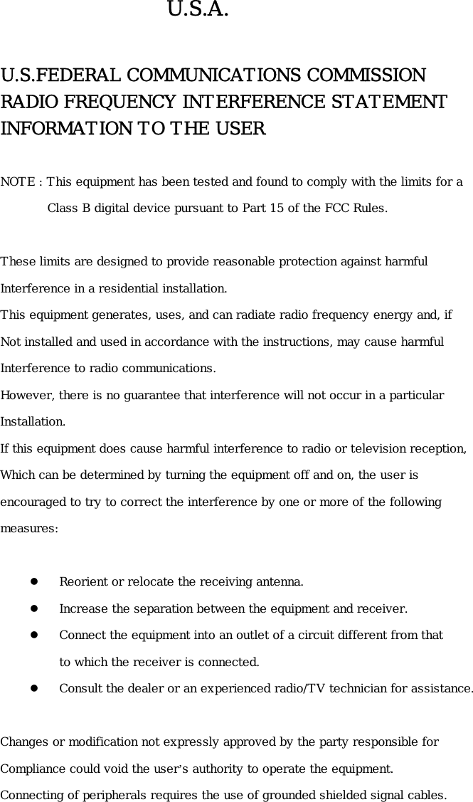 U.S.A.  U.S.FEDERAL COMMUNICATIONS COMMISSION   RADIO FREQUENCY INTERFERENCE STATEMENT INFORMATION TO THE USER  NOTE : This equipment has been tested and found to comply with the limits for a          Class B digital device pursuant to Part 15 of the FCC Rules.  These limits are designed to provide reasonable protection against harmful Interference in a residential installation. This equipment generates, uses, and can radiate radio frequency energy and, if Not installed and used in accordance with the instructions, may cause harmful  Interference to radio communications. However, there is no guarantee that interference will not occur in a particular   Installation. If this equipment does cause harmful interference to radio or television reception, Which can be determined by turning the equipment off and on, the user is  encouraged to try to correct the interference by one or more of the following  measures:    Reorient or relocate the receiving antenna.   Increase the separation between the equipment and receiver.   Connect the equipment into an outlet of a circuit different from that  to which the receiver is connected.   Consult the dealer or an experienced radio/TV technician for assistance.  Changes or modification not expressly approved by the party responsible for  Compliance could void the user’s authority to operate the equipment. Connecting of peripherals requires the use of grounded shielded signal cables.    
