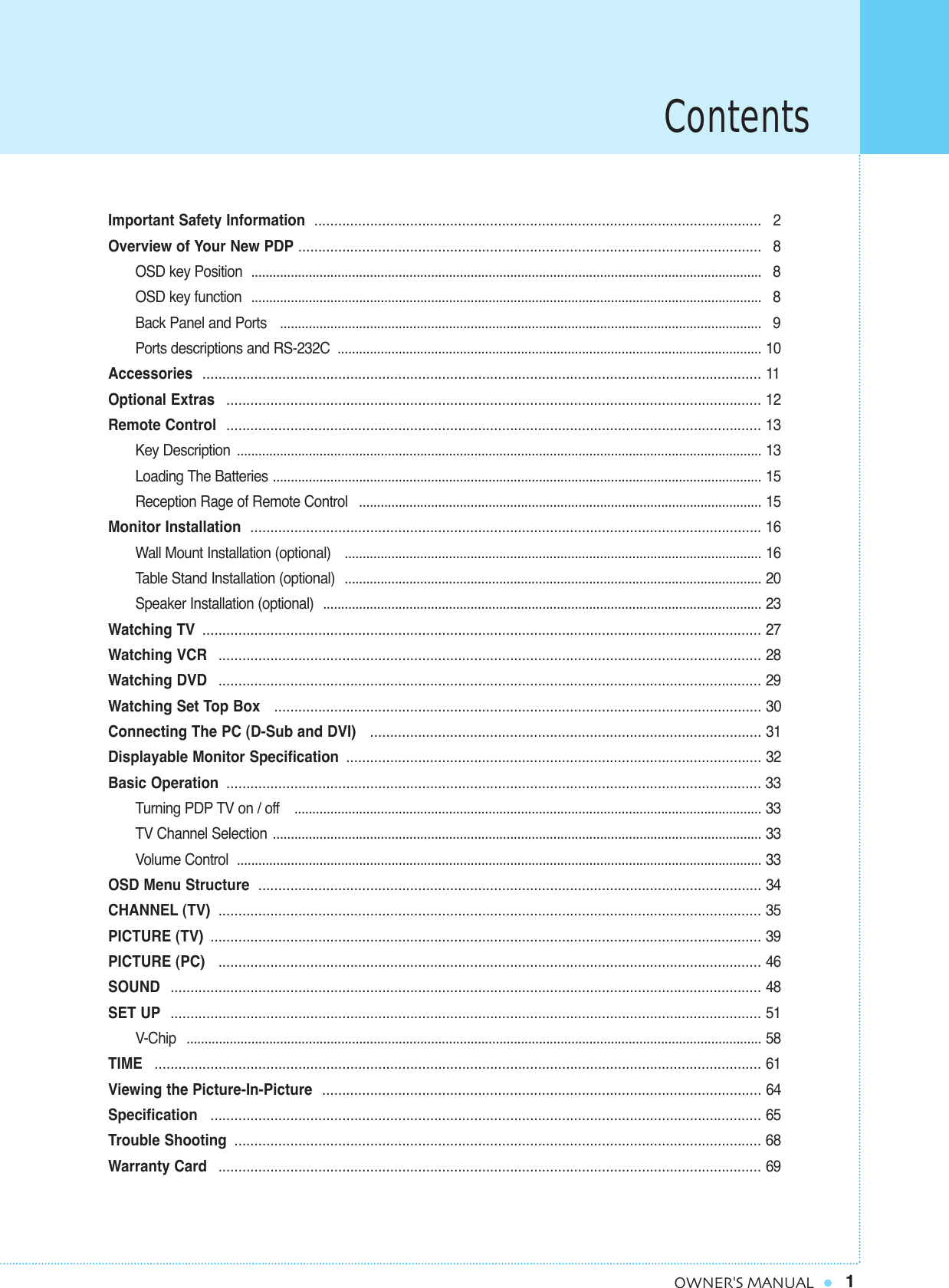 Contents1OWNER&apos;S MANUALImportant Safety Information  ................................................................................................................ 2Overview of Your New PDP .................................................................................................................... 8OSD key Position  .............................................................................................................................................. 8OSD key function  .............................................................................................................................................. 8Back Panel and Ports   ...................................................................................................................................... 9Ports descriptions and RS-232C  ...................................................................................................................... 10Accessories  ............................................................................................................................................ 11Optional Extras  ...................................................................................................................................... 12Remote Control  ...................................................................................................................................... 13Key Description  .................................................................................................................................................. 13Loading The Batteries ........................................................................................................................................ 15Reception Rage of Remote Control  ................................................................................................................ 15Monitor Installation  ................................................................................................................................16Wall Mount Installation (optional)   .................................................................................................................... 16Table Stand Installation (optional)  .................................................................................................................... 20Speaker Installation (optional)  .......................................................................................................................... 23Watching TV ............................................................................................................................................ 27Watching VCR  ........................................................................................................................................ 28Watching DVD  ........................................................................................................................................ 29Watching Set Top Box   .......................................................................................................................... 30Connecting The PC (D-Sub and DVI)   .................................................................................................. 31Displayable Monitor Specification ........................................................................................................ 32Basic Operation ...................................................................................................................................... 33Turning PDP TV on / off   .................................................................................................................................. 33TV Channel Selection ........................................................................................................................................ 33Volume Control  .................................................................................................................................................. 33OSD Menu Structure .............................................................................................................................. 34CHANNEL (TV) ........................................................................................................................................ 35PICTURE (TV) .......................................................................................................................................... 39PICTURE (PC)   ........................................................................................................................................ 46SOUND  .................................................................................................................................................... 48SET UP .................................................................................................................................................... 51V-Chip ................................................................................................................................................................ 58TIME ........................................................................................................................................................ 61Viewing the Picture-In-Picture .............................................................................................................. 64Specification  .......................................................................................................................................... 65Trouble Shooting .................................................................................................................................... 68Warranty Card  ........................................................................................................................................ 69