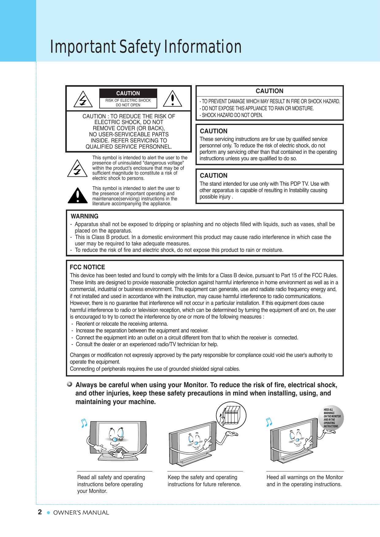 Important Safety Information2OWNER&apos;S MANUALCAUTION- TO PREVENT DAMAGE WHICH MAY RESULT IN FIRE OR SHOCK HAZARD.- DO NOT EXPOSE THIS APPLIANCE TO RAIN OR MOISTURE.- SHOCK HAZARD DO NOT OPEN.CAUTIONThese servicing instructions are for use by qualified service personnel only. To reduce the risk of electric shock, do not perform any servicing other than that contained in the operatinginstructions unless you are qualified to do so.CAUTIONThe stand intended for use only with This PDP TV. Use withother apparatus is capable of resulting in Instability causingpossible injury .Always be careful when using your Monitor. To reduce the risk of fire, electrical shock,and other injuries, keep these safety precautions in mind when installing, using, andmaintaining your machine.-  Apparatus shall not be exposed to dripping or splashing and no objects filled with liquids, such as vases, shall be   placed on the apparatus.-  This is Class B product. In a domestic environment this product may cause radio interference in which case theuser may be required to take adequate measures.-  To reduce the risk of fire and electric shock, do not expose this product to rain or moisture.WARNINGThis device has been tested and found to comply with the limits for a Class B device, pursuant to Part 15 of the FCC Rules.These limits are designed to provide reasonable protection against harmful interference in home environment as well as in acommercial, industrial or business environment. This equipment can generate, use and radiate radio frequency energy and,if not installed and used in accordance with the instruction, may cause harmful interference to radio communications.However, there is no guarantee that interference will not occur in a particular installation. If this equipment does cause harmful interference to radio or television reception, which can be determined by turning the equipment off and on, the useris encouraged to try to correct the interference by one or more of the following measures :-  Reorient or relocate the receiving antenna.-  Increase the separation between the equipment and receiver.-  Connect the equipment into an outlet on a circuit different from that to which the receiver is  connected.-  Consult the dealer or an experienced radio/TV technician for help.Changes or modification not expressly approved by the party responsible for compliance could void the user&apos;s authority tooperate the equipment.Connecting of peripherals requires the use of grounded shielded signal cables.FCC NOTICERead all safety and operatinginstructions before operatingyour Monitor.Keep the safety and operatinginstructions for future reference.Heed all warnings on the Monitorand in the operating instructions.CAUTION : TO REDUCE THE RISK OFELECTRIC SHOCK, DO NOTREMOVE COVER (OR BACK),NO USER-SERVICEABLE PARTSINSIDE. REFER SERVICING TO QUALIFIED SERVICE PERSONNEL.This symbol is intended to alert the user to the presence of uninsulated &quot;dangerous voltage&quot; within the product’s enclosure that may be of sufficient magnitude to constitute a risk of electric shock to persons.This symbol is intended to alert the user to the presence of important operating and maintenance(servicing) instructions in the literature accompanying the appliance.CAUTIONRISK OF ELECTRIC SHOCKDO NOT OPEN
