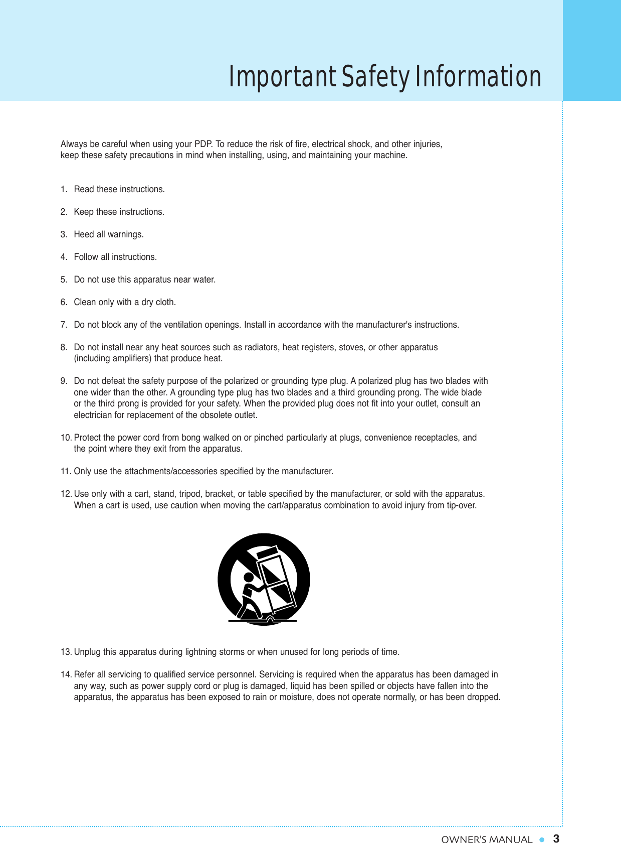 Important Safety Information3OWNER&apos;S MANUALAlways be careful when using your PDP. To reduce the risk of fire, electrical shock, and other injuries, keep these safety precautions in mind when installing, using, and maintaining your machine.1. Read these instructions.2. Keep these instructions.3. Heed all warnings.4. Follow all instructions.5. Do not use this apparatus near water.6. Clean only with a dry cloth.7. Do not block any of the ventilation openings. Install in accordance with the manufacturer&apos;s instructions.8. Do not install near any heat sources such as radiators, heat registers, stoves, or other apparatus (including amplifiers) that produce heat.9. Do not defeat the safety purpose of the polarized or grounding type plug. A polarized plug has two blades with one wider than the other. A grounding type plug has two blades and a third grounding prong. The wide blade or the third prong is provided for your safety. When the provided plug does not fit into your outlet, consult anelectrician for replacement of the obsolete outlet.10. Protect the power cord from bong walked on or pinched particularly at plugs, convenience receptacles, and the point where they exit from the apparatus.11. Only use the attachments/accessories specified by the manufacturer.12. Use only with a cart, stand, tripod, bracket, or table specified by the manufacturer, or sold with the apparatus. When a cart is used, use caution when moving the cart/apparatus combination to avoid injury from tip-over.13. Unplug this apparatus during lightning storms or when unused for long periods of time.14. Refer all servicing to qualified service personnel. Servicing is required when the apparatus has been damaged in any way, such as power supply cord or plug is damaged, liquid has been spilled or objects have fallen into the apparatus, the apparatus has been exposed to rain or moisture, does not operate normally, or has been dropped.