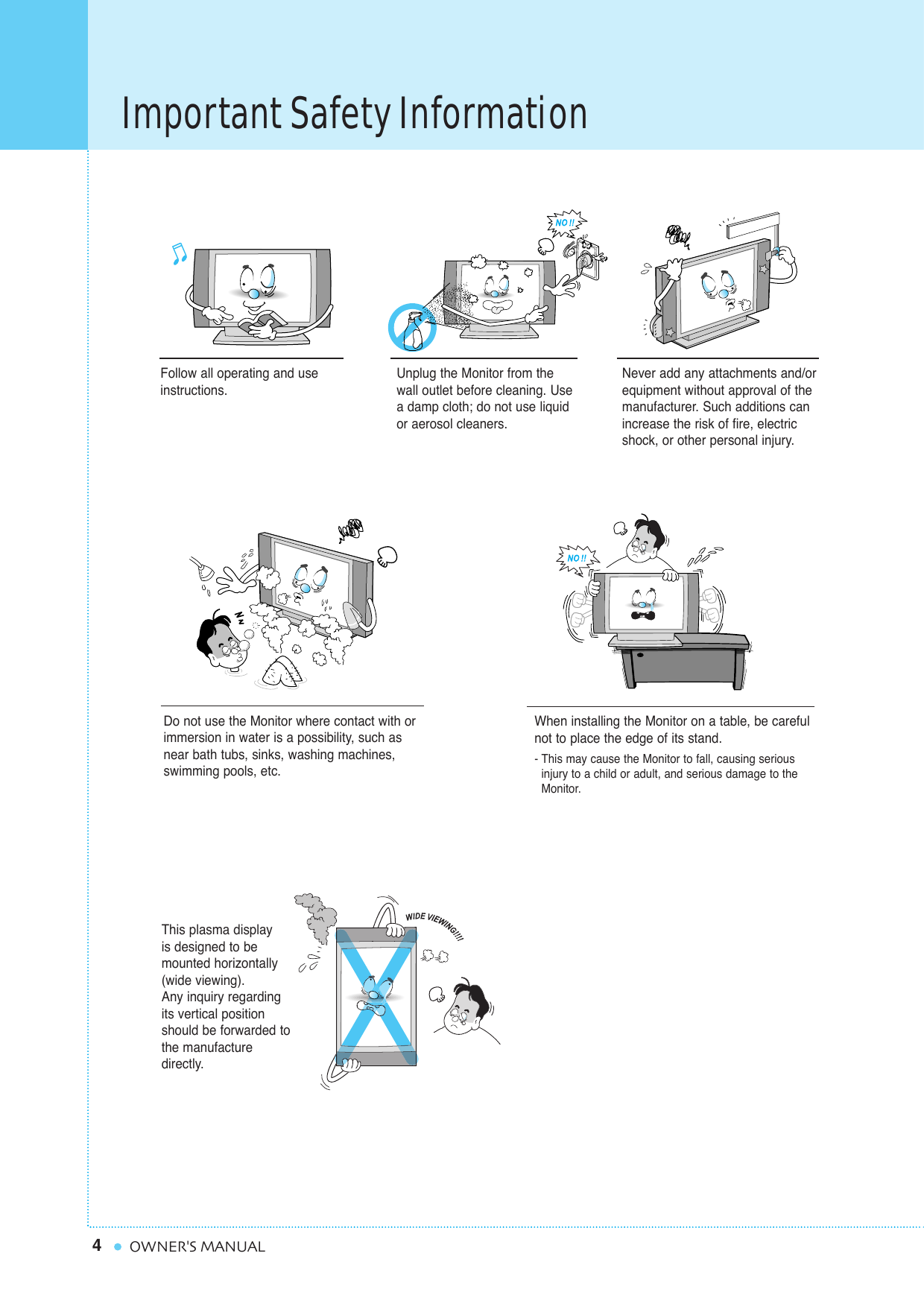 4Important Safety InformationOWNER&apos;S MANUALFollow all operating and useinstructions.Do not use the Monitor where contact with orimmersion in water is a possibility, such asnear bath tubs, sinks, washing machines,swimming pools, etc.This plasma display is designed to be mounted horizontally(wide viewing).Any inquiry regardingits vertical positionshould be forwarded tothe manufacture directly.When installing the Monitor on a table, be carefulnot to place the edge of its stand.- This may cause the Monitor to fall, causing serious injury to a child or adult, and serious damage to the Monitor.Unplug the Monitor from thewall outlet before cleaning. Usea damp cloth; do not use liquidor aerosol cleaners.Never add any attachments and/orequipment without approval of themanufacturer. Such additions canincrease the risk of fire, electricshock, or other personal injury.
