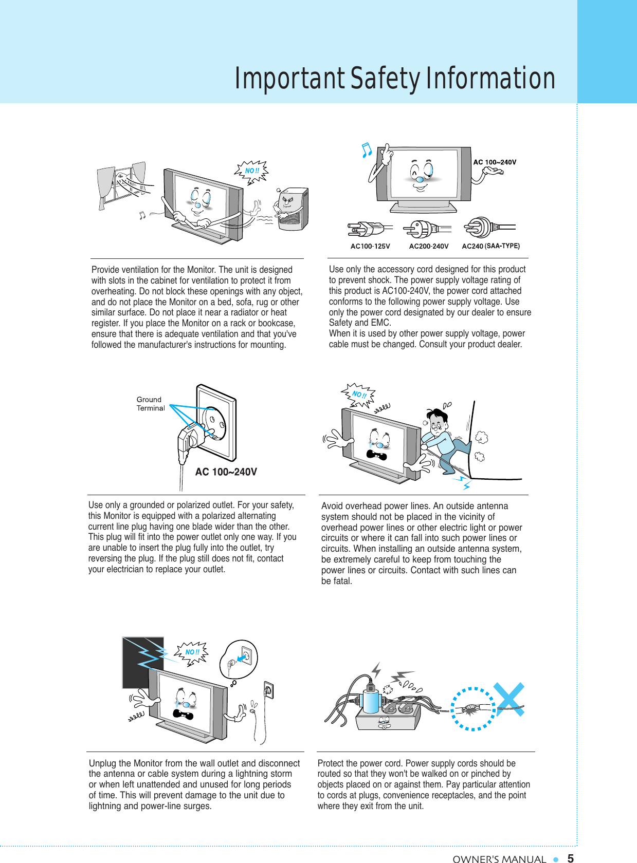 Important Safety Information5OWNER&apos;S MANUALProvide ventilation for the Monitor. The unit is designedwith slots in the cabinet for ventilation to protect it fromoverheating. Do not block these openings with any object,and do not place the Monitor on a bed, sofa, rug or othersimilar surface. Do not place it near a radiator or heatregister. If you place the Monitor on a rack or bookcase,ensure that there is adequate ventilation and that you&apos;vefollowed the manufacturer&apos;s instructions for mounting. Use only the accessory cord designed for this productto prevent shock. The power supply voltage rating ofthis product is AC100-240V, the power cord attachedconforms to the following power supply voltage. Useonly the power cord designated by our dealer to ensureSafety and EMC.When it is used by other power supply voltage, powercable must be changed. Consult your product dealer.Use only a grounded or polarized outlet. For your safety,this Monitor is equipped with a polarized alternating current line plug having one blade wider than the other.This plug will fit into the power outlet only one way. If youare unable to insert the plug fully into the outlet, tryreversing the plug. If the plug still does not fit, contactyour electrician to replace your outlet.Avoid overhead power lines. An outside antenna system should not be placed in the vicinity of overhead power lines or other electric light or powercircuits or where it can fall into such power lines orcircuits. When installing an outside antenna system,be extremely careful to keep from touching thepower lines or circuits. Contact with such lines canbe fatal.Unplug the Monitor from the wall outlet and disconnectthe antenna or cable system during a lightning storm or when left unattended and unused for long periods of time. This will prevent damage to the unit due tolightning and power-line surges.Protect the power cord. Power supply cords should berouted so that they won&apos;t be walked on or pinched byobjects placed on or against them. Pay particular attentionto cords at plugs, convenience receptacles, and the pointwhere they exit from the unit.