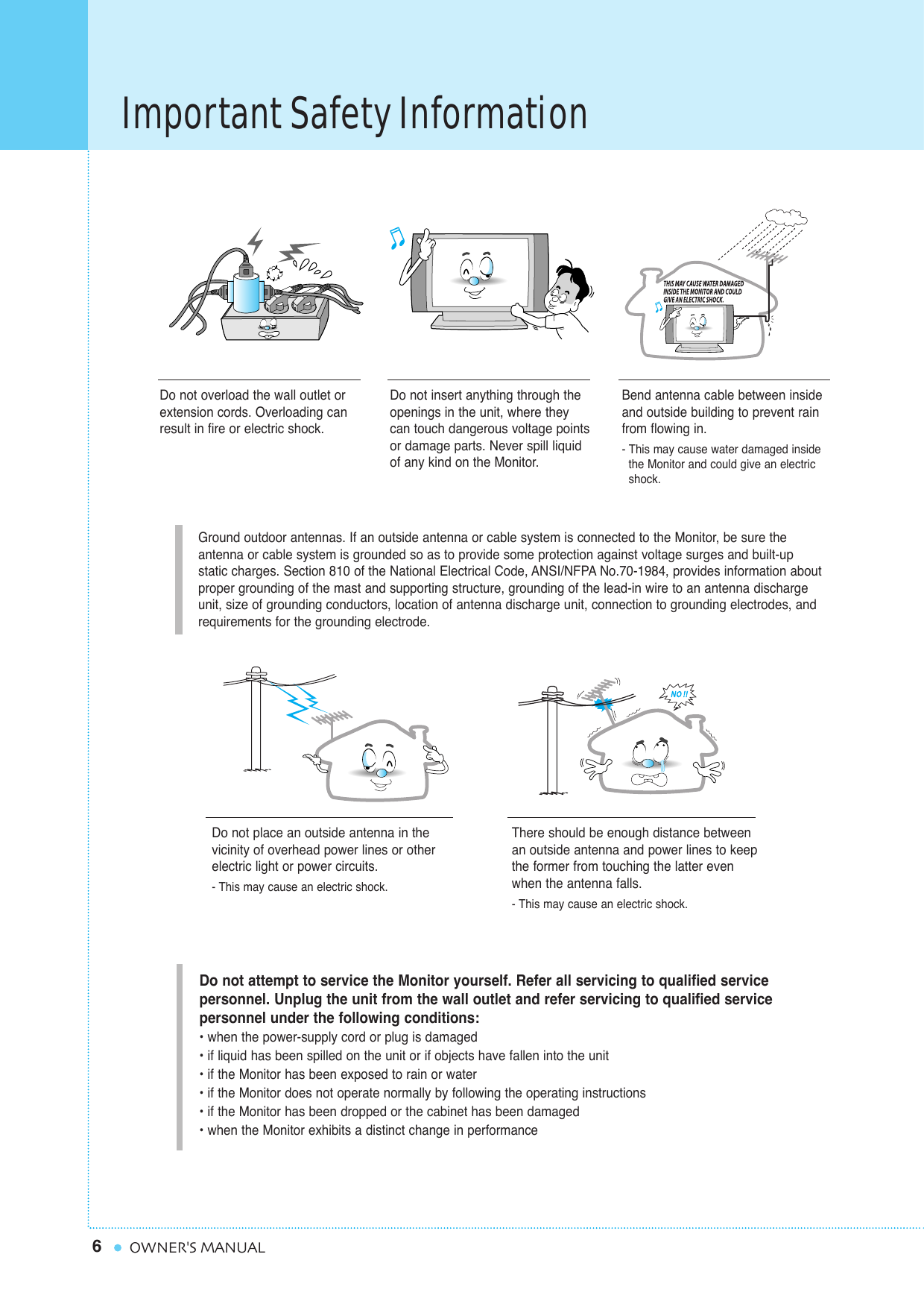 Important Safety Information6OWNER&apos;S MANUALGround outdoor antennas. If an outside antenna or cable system is connected to the Monitor, be sure the antenna or cable system is grounded so as to provide some protection against voltage surges and built-up static charges. Section 810 of the National Electrical Code, ANSI/NFPA No.70-1984, provides information aboutproper grounding of the mast and supporting structure, grounding of the lead-in wire to an antenna dischargeunit, size of grounding conductors, location of antenna discharge unit, connection to grounding electrodes, and requirements for the grounding electrode.Do not overload the wall outlet orextension cords. Overloading canresult in fire or electric shock.Do not insert anything through theopenings in the unit, where theycan touch dangerous voltage pointsor damage parts. Never spill liquidof any kind on the Monitor.Bend antenna cable between insideand outside building to prevent rainfrom flowing in. - This may cause water damaged inside the Monitor and could give an electric shock.Do not place an outside antenna in thevicinity of overhead power lines or other electric light or power circuits.- This may cause an electric shock.There should be enough distance betweenan outside antenna and power lines to keepthe former from touching the latter evenwhen the antenna falls.- This may cause an electric shock.Do not attempt to service the Monitor yourself. Refer all servicing to qualified service personnel. Unplug the unit from the wall outlet and refer servicing to qualified service personnel under the following conditions:• when the power-supply cord or plug is damaged• if liquid has been spilled on the unit or if objects have fallen into the unit• if the Monitor has been exposed to rain or water• if the Monitor does not operate normally by following the operating instructions• if the Monitor has been dropped or the cabinet has been damaged• when the Monitor exhibits a distinct change in performance