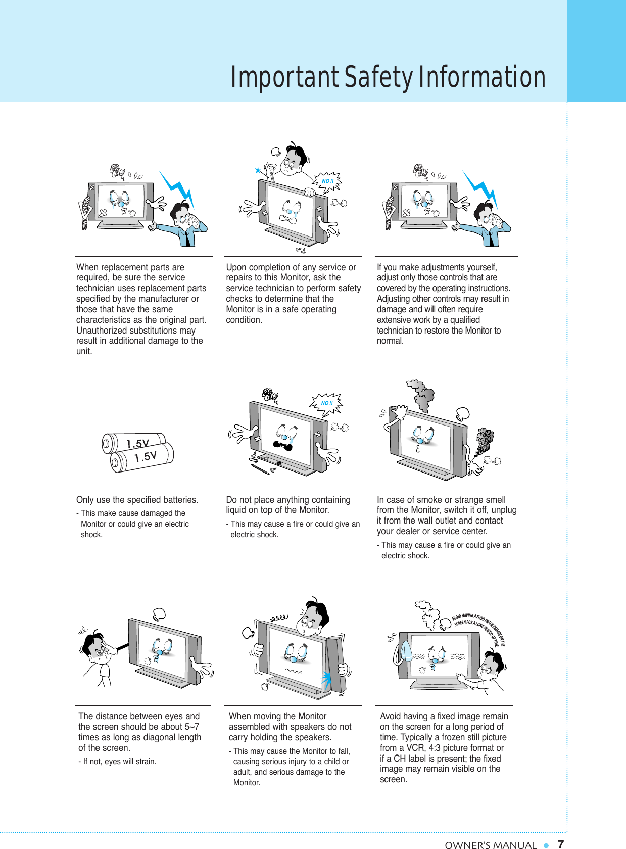 Important Safety Information7OWNER&apos;S MANUALWhen replacement parts arerequired, be sure the service technician uses replacement partsspecified by the manufacturer orthose that have the same characteristics as the original part.Unauthorized substitutions mayresult in additional damage to theunit. Upon completion of any service orrepairs to this Monitor, ask the service technician to perform safetychecks to determine that theMonitor is in a safe operating condition. If you make adjustments yourself,adjust only those controls that are covered by the operating instructions.Adjusting other controls may result indamage and will often require extensive work by a qualifiedtechnician to restore the Monitor tonormal.Only use the specified batteries.- This make cause damaged the Monitor or could give an electric shock.Do not place anything containingliquid on top of the Monitor.- This may cause a fire or could give an electric shock.In case of smoke or strange smellfrom the Monitor, switch it off, unplugit from the wall outlet and contactyour dealer or service center.- This may cause a fire or could give an electric shock.The distance between eyes andthe screen should be about 5~7times as long as diagonal length of the screen. - If not, eyes will strain.When moving the Monitor assembled with speakers do notcarry holding the speakers.- This may cause the Monitor to fall, causing serious injury to a child or adult, and serious damage to the Monitor.Avoid having a fixed image remainon the screen for a long period oftime. Typically a frozen still picturefrom a VCR, 4:3 picture format or if a CH label is present; the fixedimage may remain visible on thescreen.