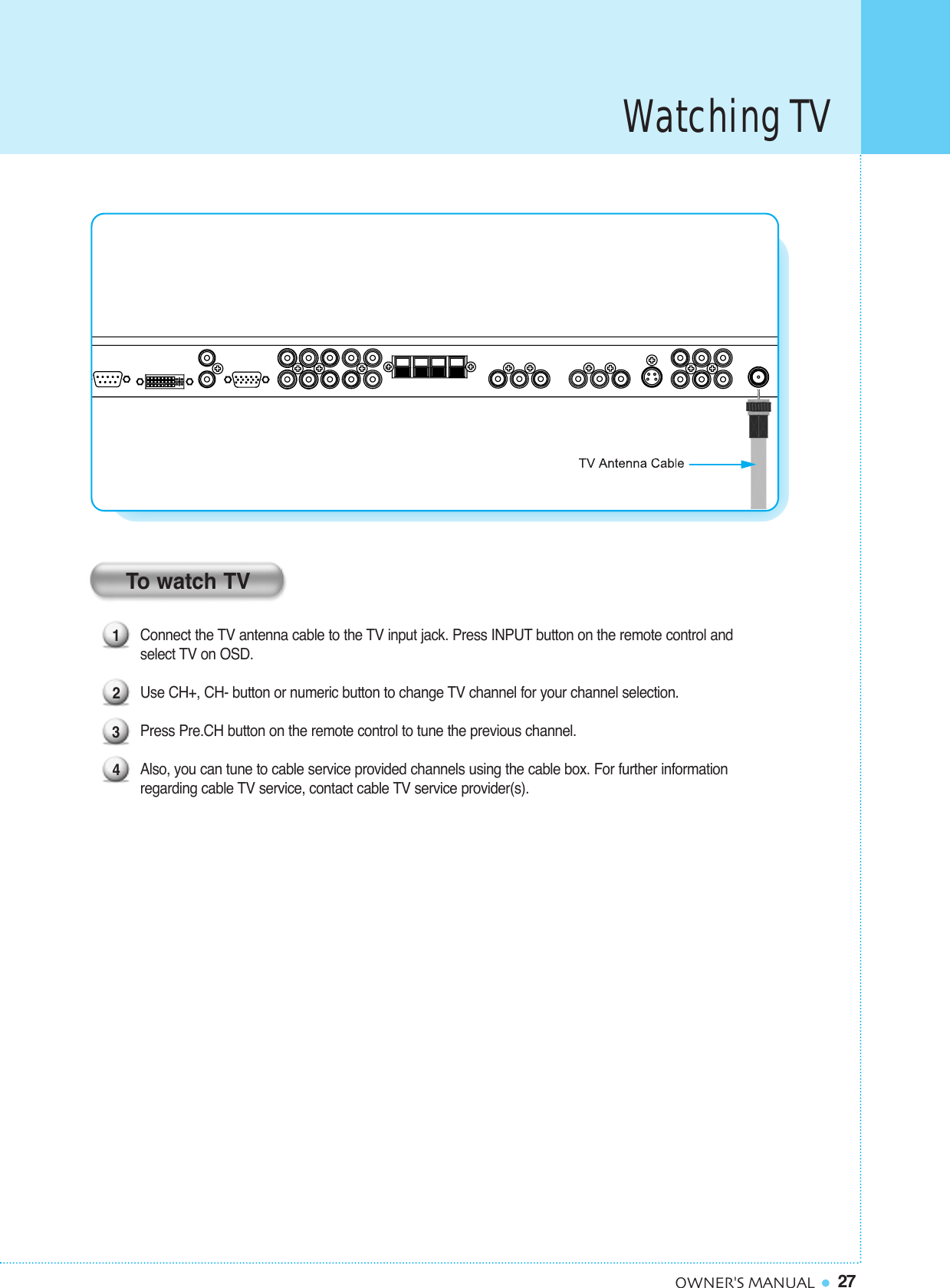Watching TV27OWNER&apos;S MANUAL1234To watch TVConnect the TV antenna cable to the TV input jack. Press INPUT button on the remote control and select TV on OSD.Use CH+, CH- button or numeric button to change TV channel for your channel selection. Press Pre.CH button on the remote control to tune the previous channel.Also, you can tune to cable service provided channels using the cable box. For further information regarding cable TV service, contact cable TV service provider(s).