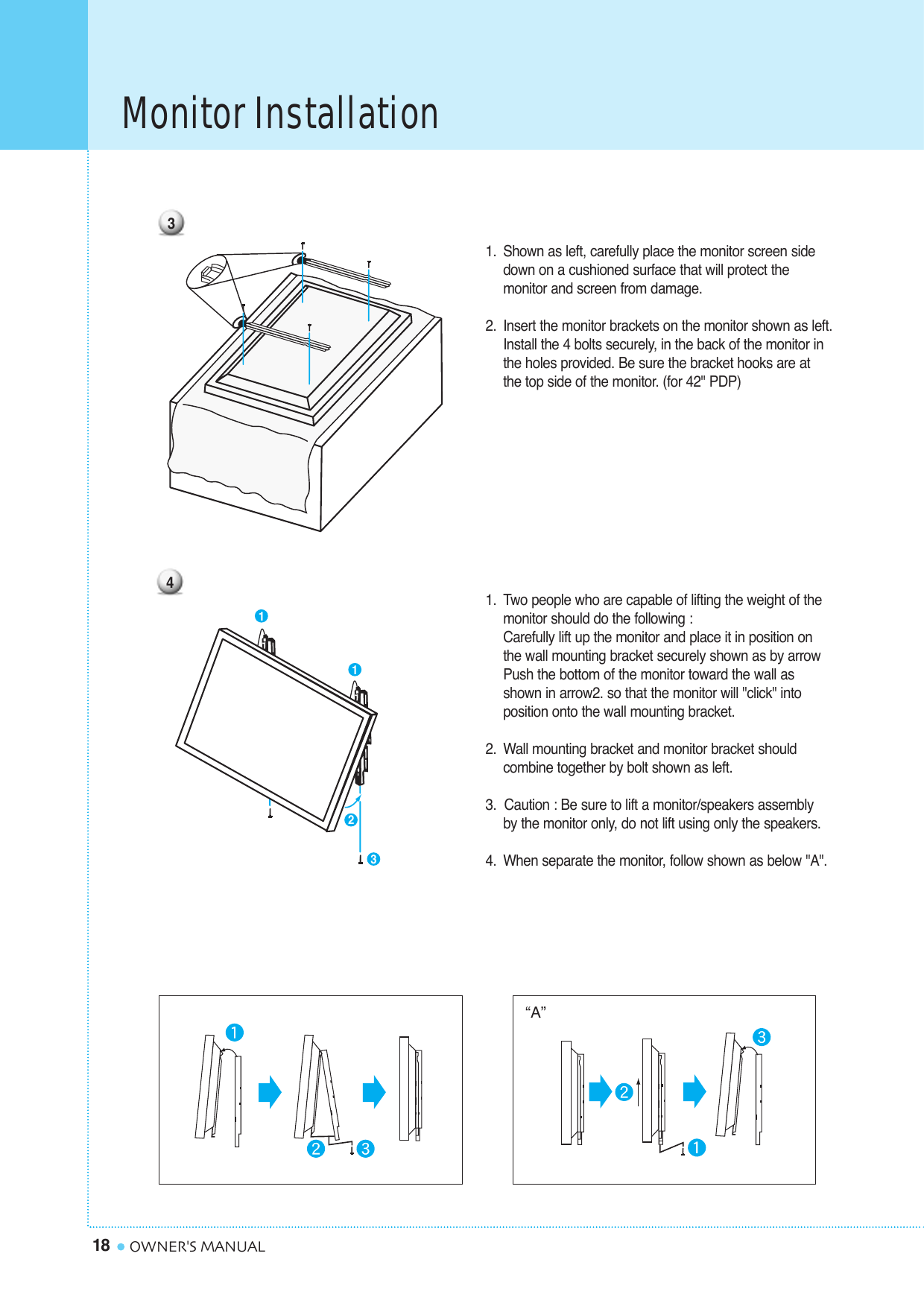 Monitor Installation18 OWNER&apos;S MANUAL1. Shown as left, carefully place the monitor screen side down on a cushioned surface that will protect the monitor and screen from damage.2. Insert the monitor brackets on the monitor shown as left.Install the 4 bolts securely, in the back of the monitor inthe holes provided. Be sure the bracket hooks are at the top side of the monitor. (for 42&quot; PDP)1. Two people who are capable of lifting the weight of themonitor should do the following : Carefully lift up the monitor and place it in position on the wall mounting bracket securely shown as by arrow Push the bottom of the monitor toward the wall as shown in arrow2. so that the monitor will &quot;click&quot; into position onto the wall mounting bracket.2. Wall mounting bracket and monitor bracket should combine together by bolt shown as left.3.  Caution : Be sure to lift a monitor/speakers assembly by the monitor only, do not lift using only the speakers.4. When separate the monitor, follow shown as below &quot;A&quot;.“A”341123