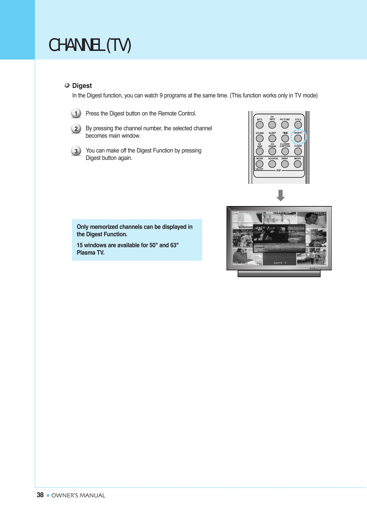 38 OWNER&apos;S MANUALCHANNEL (TV)DigestIn the Digest function, you can watch 9 programs at the same time. (This function works only in TV mode)Press the Digest button on the Remote Control.By pressing the channel number, the selected channel becomes main window.You can make off the Digest Function by pressing Digest button again.123Only memorized channels can be displayed inthe Digest Function.15 windows are available for 50&quot; and 63&quot;Plasma TV. 