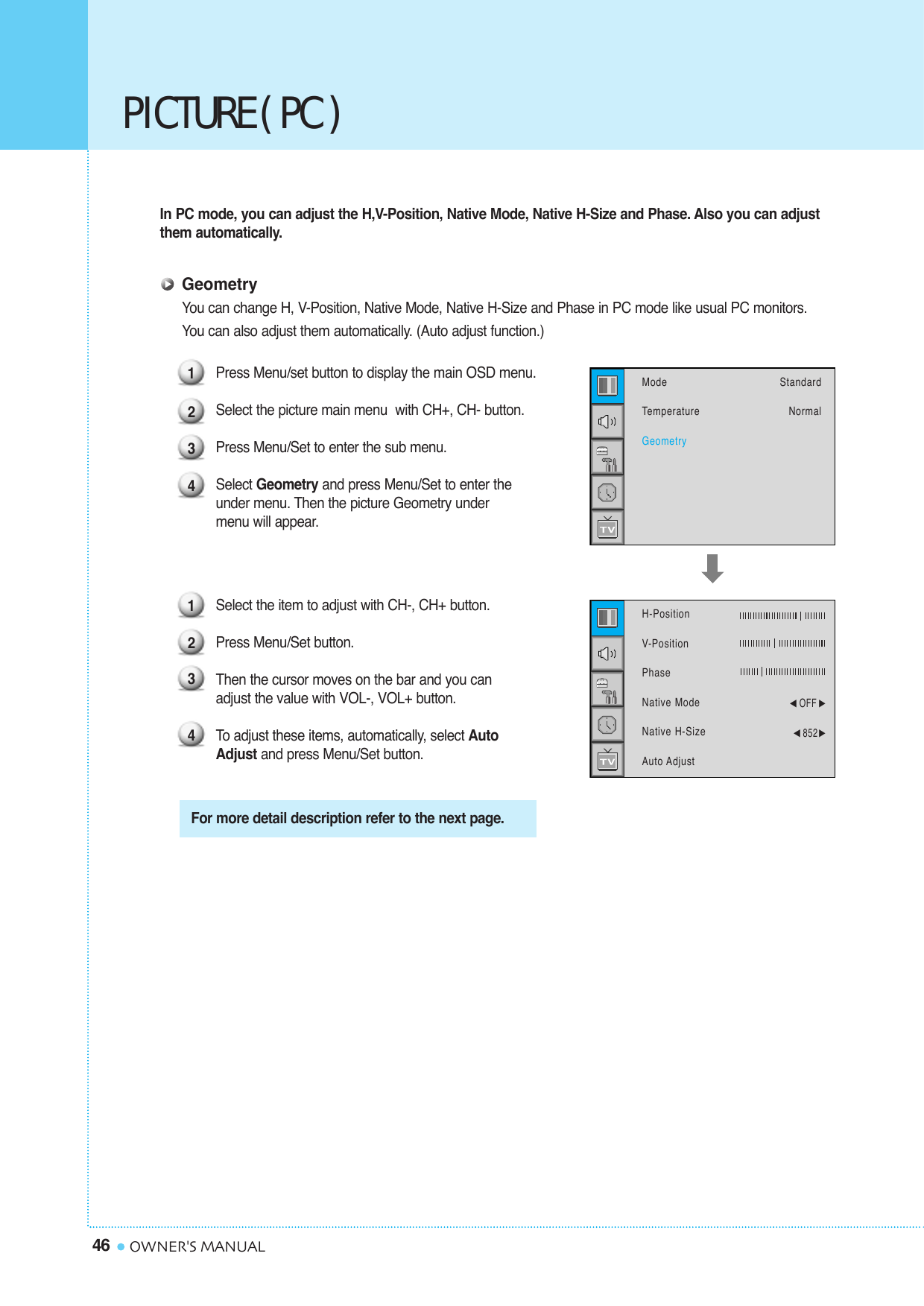 PICTURE ( PC )46 OWNER&apos;S MANUALIn PC mode, you can adjust the H,V-Position, Native Mode, Native H-Size and Phase. Also you can adjustthem automatically.GeometryYou can change H, V-Position, Native Mode, Native H-Size and Phase in PC mode like usual PC monitors. You can also adjust them automatically. (Auto adjust function.)Press Menu/set button to display the main OSD menu.Select the picture main menu  with CH+, CH- button.Press Menu/Set to enter the sub menu.Select Geometry and press Menu/Set to enter the under menu. Then the picture Geometry under menu will appear.Select the item to adjust with CH-, CH+ button.Press Menu/Set button. Then the cursor moves on the bar and you can adjust the value with VOL-, VOL+ button. To  adjust these items, automatically, select Auto Adjust and press Menu/Set button.1234For more detail description refer to the next page.1234ModeTemperatureGeometryStandardNormalH-PositionV-PositionPhaseNative ModeNative H-SizeAuto Adjust¥OFF ¥852