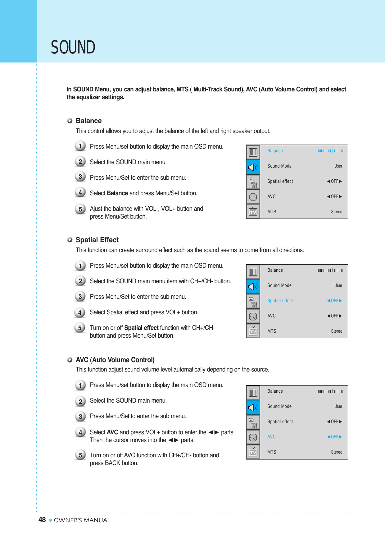 SOUND48 OWNER&apos;S MANUALIn SOUND Menu, you can adjust balance, MTS ( Multi-Track Sound), AVC (Auto Volume Control) and selectthe equalizer settings.BalanceThis control allows you to adjust the balance of the left and right speaker output.Press Menu/set button to display the main OSD menu.Select the SOUND main menu.Press Menu/Set to enter the sub menu. Select Balance and press Menu/Set button. Ajust the balance with VOL-, VOL+ button and  press Menu/Set button.Spatial EffectThis function can create surround effect such as the sound seems to come from all directions.Press Menu/set button to display the main OSD menu.Select the SOUND main menu item with CH+/CH- button.Press Menu/Set to enter the sub menu. Select Spatial effect and press VOL+ button.Turn on or off Spatial effect function with CH+/CH- button and press Menu/Set button.AVC (Auto Volume Control)This function adjust sound volume level automatically depending on the source.Press Menu/set button to display the main OSD menu.Select the SOUND main menu. Press Menu/Set to enter the sub menu.Select AVC and press VOL+ button to enter the ¥ parts. Then the cursor moves into the ¥ parts.Turn on or off AVC function with CH+/CH- button and press BACK button.123451234512345BalanceSound ModeSpatial effectAVCMTSUser¥OFF ¥OFF StereoBalanceSound ModeSpatial effectAVCMTSUser¥OFF ¥OFF StereoBalanceSound ModeSpatial effectAVCMTSUser¥OFF ¥OFF Stereo