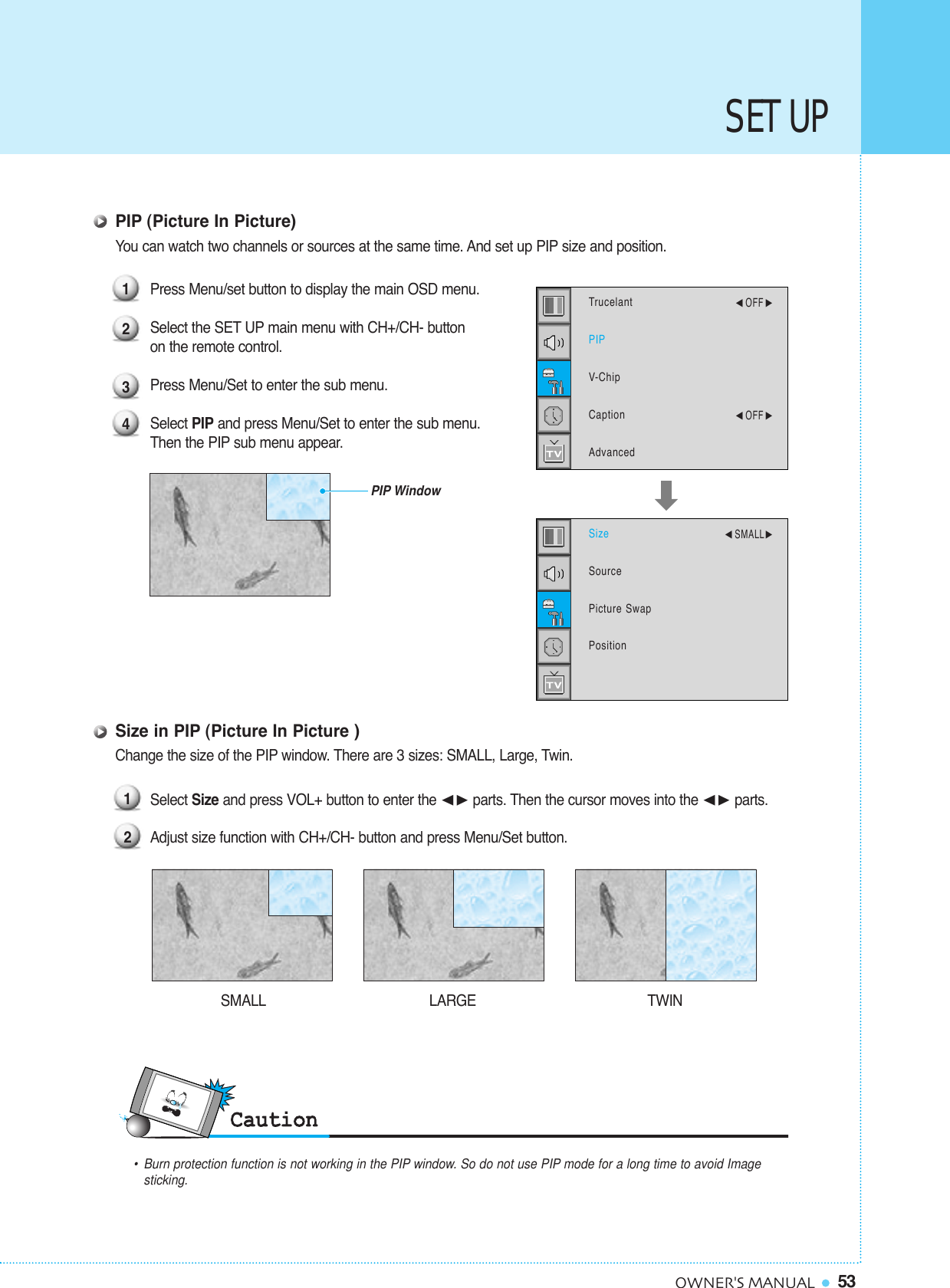 53OWNER&apos;S MANUALSET UPPIP (Picture In Picture)You can watch two channels or sources at the same time. And set up PIP size and position.Press Menu/set button to display the main OSD menu.Select the SET UP main menu with CH+/CH- button on the remote control.Press Menu/Set to enter the sub menu. Select PIP and press Menu/Set to enter the sub menu. Then the PIP sub menu appear.Size in PIP (Picture In Picture )Change the size of the PIP window. There are 3 sizes: SMALL, Large, Twin.Select Size and press VOL+ button to enter the ¥parts. Then the cursor moves into the ¥parts.Adjust size function with CH+/CH- button and press Menu/Set button. 123412•Burn protection function is not working in the PIP window. So do not use PIP mode for a long time to avoid Image sticking.SMALL LARGE TWINPIP WindowTrucelantPIPV-ChipCaptionAdvanced¥OFF ¥OFF SizeSourcePicture SwapPosition¥SMALL