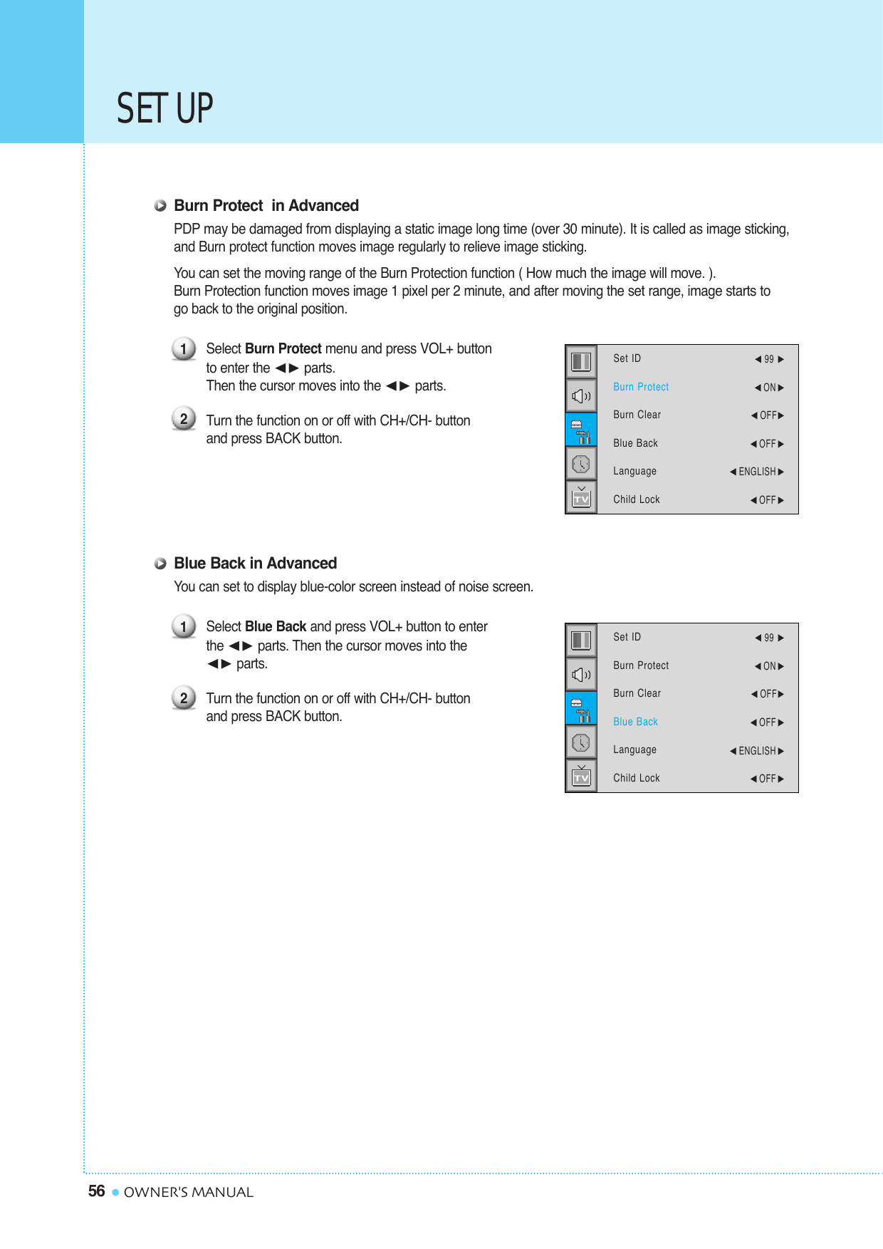 SET UP56 OWNER&apos;S MANUALBurn Protect  in AdvancedPDP may be damaged from displaying a static image long time (over 30 minute). It is called as image sticking, and Burn protect function moves image regularly to relieve image sticking.You can set the moving range of the Burn Protection function ( How much the image will move. ). Burn Protection function moves image 1 pixel per 2 minute, and after moving the set range, image starts to go back to the original position.Select Burn Protect menu and press VOL+ button to enter the ¥ parts. Then the cursor moves into the ¥ parts.Turn the function on or off with CH+/CH- buttonand press BACK button.Blue Back in AdvancedYou can set to display blue-color screen instead of noise screen.Select Blue Back and press VOL+ button to enter the ¥ parts. Then the cursor moves into the ¥ parts. Turn the function on or off with CH+/CH- button and press BACK button.1212Set IDBurn ProtectBurn ClearBlue BackLanguageChild Lock¥99 ¥ON ¥OFF¥OFF ¥ENGLISH ¥OFF Set IDBurn ProtectBurn ClearBlue BackLanguageChild Lock¥99 ¥ON ¥OFF¥OFF ¥ENGLISH ¥OFF 
