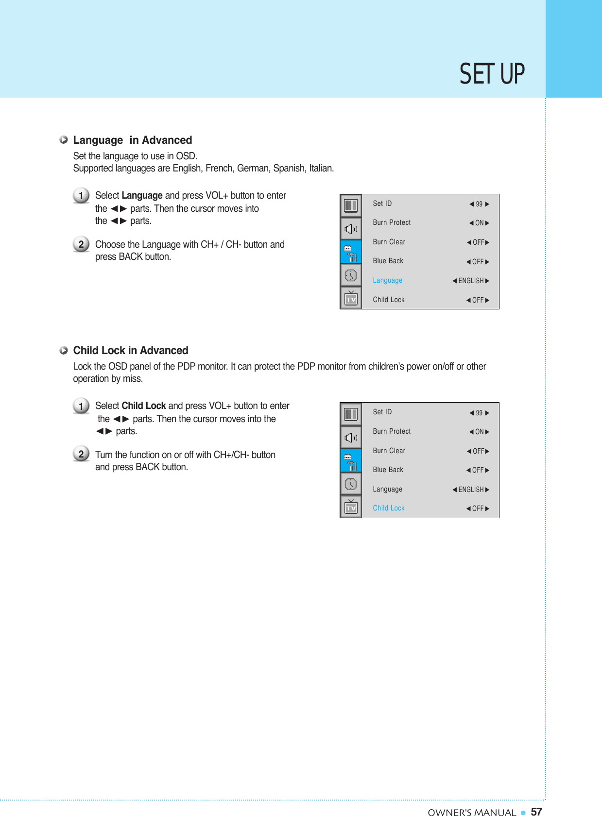 57OWNER&apos;S MANUALSET UPLanguage  in AdvancedSet the language to use in OSD.Supported languages are English, French, German, Spanish, Italian.Select Language and press VOL+ button to enter the ¥ parts. Then the cursor moves into the ¥ parts.Choose the Language with CH+ / CH- button and press BACK button.Child Lock in AdvancedLock the OSD panel of the PDP monitor. It can protect the PDP monitor from children&apos;s power on/off or other operation by miss.Select Child Lock and press VOL+ button to enterthe ¥ parts. Then the cursor moves into the ¥ parts.Turn the function on or off with CH+/CH- button and press BACK button.1212Set IDBurn ProtectBurn ClearBlue BackLanguageChild Lock¥99 ¥ON ¥OFF¥OFF ¥ENGLISH ¥OFF Set IDBurn ProtectBurn ClearBlue BackLanguageChild Lock¥99 ¥ON ¥OFF¥OFF ¥ENGLISH ¥OFF 