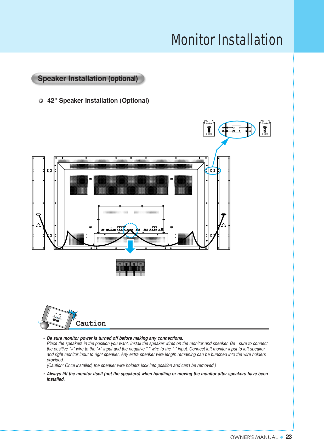 23OWNER&apos;S MANUALMonitor Installation•  Be sure monitor power is turned off before making any connections.Place the speakers in the position you want. Install the speaker wires on the monitor and speaker. Be   sure to connectthe positive &quot;+&quot; wire to the &quot;+&quot; input and the negative &quot;-&quot; wire to the &quot;-&quot; input. Connect left monitor input to left speaker and right monitor input to right speaker. Any extra speaker wire length remaining can be bunched into the wire holders provided.(Caution: Once installed, the speaker wire holders lock into position and can&apos;t be removed.)•  Always lift the monitor itself (not the speakers) when handling or moving the monitor after speakers have beeninstalled. Speaker Installation(optional) 42&quot; Speaker Installation (Optional)