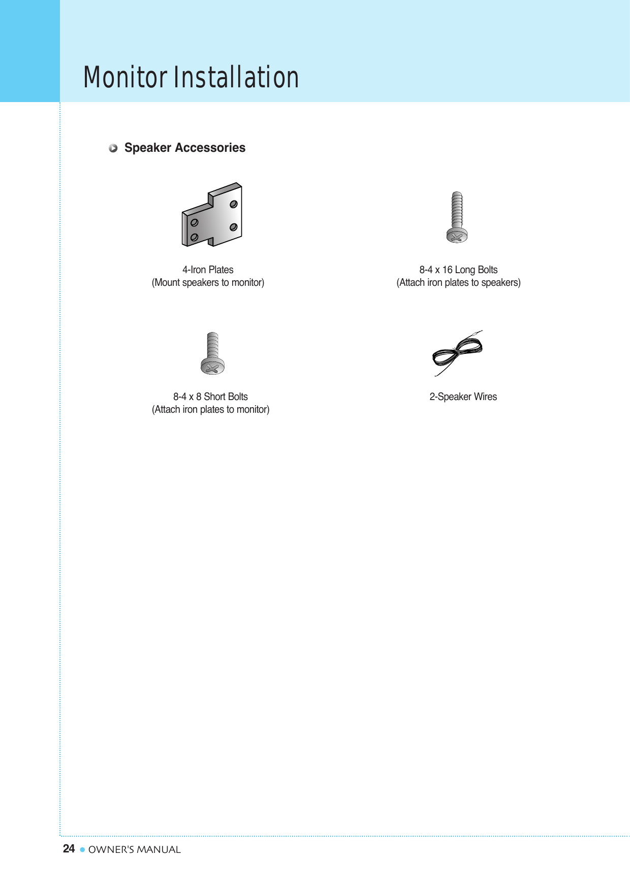 Monitor Installation24 OWNER&apos;S MANUAL4-Iron Plates(Mount speakers to monitor) 8-4 x 16 Long Bolts(Attach iron plates to speakers)8-4 x 8 Short Bolts(Attach iron plates to monitor) 2-Speaker WiresSpeaker Accessories