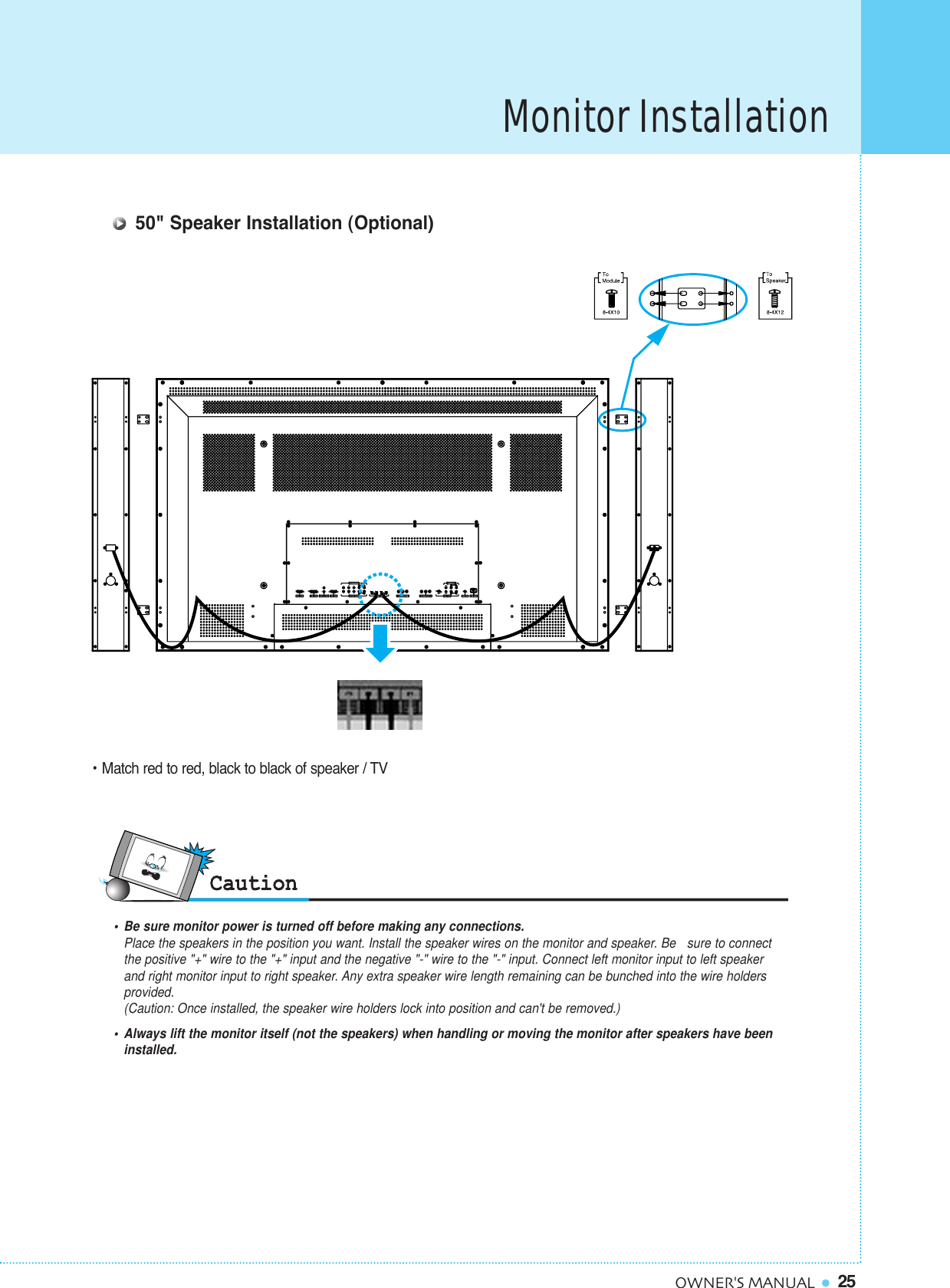25OWNER&apos;S MANUALMonitor Installation• Match red to red, black to black of speaker / TV•  Be sure monitor power is turned off before making any connections.Place the speakers in the position you want. Install the speaker wires on the monitor and speaker. Be   sure to connect the positive &quot;+&quot; wire to the &quot;+&quot; input and the negative &quot;-&quot; wire to the &quot;-&quot; input. Connect left monitor input to left speaker and right monitor input to right speaker. Any extra speaker wire length remaining can be bunched into the wire holders provided.(Caution: Once installed, the speaker wire holders lock into position and can&apos;t be removed.)•  Always lift the monitor itself (not the speakers) when handling or moving the monitor after speakers have been installed. 50&quot; Speaker Installation (Optional)