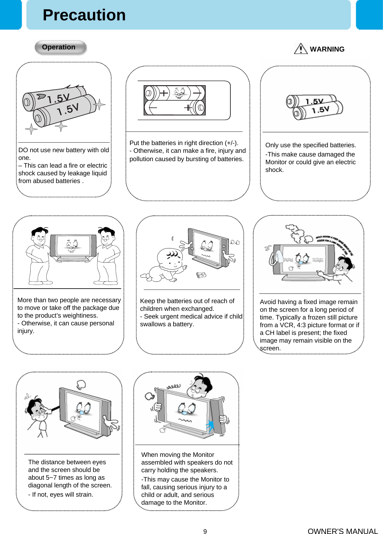OWNER&apos;S MANUAL9PrecautionDO not use new battery with old one.– This can lead a fire or electric shock caused by leakage liquid from abused batteries .Only use the specified batteries.-This make cause damaged the Monitor or could give an electric shock.Put the batteries in right direction (+/-).- Otherwise, it can make a fire, injury and pollution caused by bursting of batteries.WARNINGOperationMore than two people are necessary to move or take off the package due to the product’s weightiness. - Otherwise, it can cause personal injury.Keep the batteries out of reach of children when exchanged.- Seek urgent medical advice if child swallows a battery.Avoid having a fixed image remain on the screen for a long period of time. Typically a frozen still picture from a VCR, 4:3 picture format or if a CH label is present; the fixed image may remain visible on the screen.When moving the Monitor assembled with speakers do not carry holding the speakers.-This may cause the Monitor to fall, causing serious injury to a child or adult, and serious damage to the Monitor.The distance between eyes and the screen should be about 5~7 times as long as diagonal length of the screen.- If not, eyes will strain.
