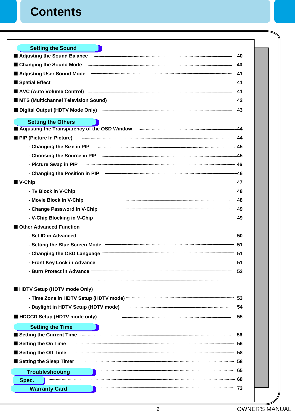 OWNER&apos;S MANUAL2■Adjusting the Sound Balance 40■Changing the Sound Mode 40■Adjusting User Sound Mode 41■Spatial Effect 41■AVC (Auto Volume Control) 41■MTS (Multichannel Television Sound) 42■Digital Output (HDTV Mode Only) 43■Aujusting the Transparency of the OSD Window 44■PIP (Picture In Picture) 44- Changing the Size in PIP 45- Choosing the Source in PIP 45- Picture Swap in PIP 46- Changing the Position in PIP 46■V-Chip 47- Tv Block in V-Chip 48- Movie Block in V-Chip 48- Change Password in V-Chip 49- V-Chip Blocking in V-Chip 49■Other Advanced Function- Set ID in Advanced 50- Setting the Blue Screen Mode 51- Changing the OSD Language 51- Front Key Lock in Advance 51- Burn Protect in Advance 52■HDTV Setup (HDTV mode Only)- Time Zone in HDTV Setup (HDTV mode) 53- Daylight in HDTV Setup (HDTV mode) 54■HDCCD Setup (HDTV mode only) 55■Setting the Current Time 56■Setting the On Time 56■Setting the Off Time 58■Setting the Sleep Timer 58656873ContentsSetting the Sound Setting the OthersSetting the TimeTroubleshootingSpec.Warranty Card