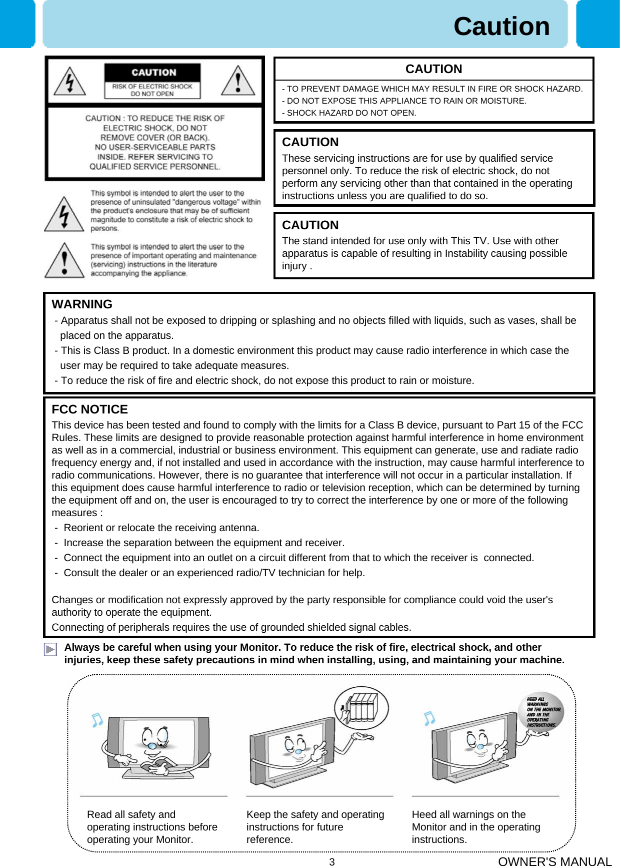 OWNER&apos;S MANUAL3Always be careful when using your Monitor. To reduce the risk of fire, electrical shock, and other injuries, keep these safety precautions in mind when installing, using, and maintaining your machine.- TO PREVENT DAMAGE WHICH MAY RESULT IN FIRE OR SHOCK HAZARD. - DO NOT EXPOSE THIS APPLIANCE TO RAIN OR MOISTURE.- SHOCK HAZARD DO NOT OPEN.CAUTIONWARNING- Apparatus shall not be exposed to dripping or splashing and no objects filled with liquids, such as vases, shall be   placed on the apparatus.- This is Class B product. In a domestic environment this product may cause radio interference in which case theuser may be required to take adequate measures.- To reduce the risk of fire and electric shock, do not expose this product to rain or moisture.FCC NOTICEThis device has been tested and found to comply with the limits for a Class B device, pursuant to Part 15 of the FCC Rules. These limits are designed to provide reasonable protection against harmful interference in home environment as well as in a commercial, industrial or business environment. This equipment can generate, use and radiate radio frequency energy and, if not installed and used in accordance with the instruction, may cause harmful interference to radio communications. However, there is no guarantee that interference will not occur in a particular installation. If this equipment does cause harmful interference to radio or television reception, which can be determined by turning the equipment off and on, the user is encouraged to try to correct the interference by one or more of the following measures :- Reorient or relocate the receiving antenna.- Increase the separation between the equipment and receiver.- Connect the equipment into an outlet on a circuit different from that to which the receiver is  connected.- Consult the dealer or an experienced radio/TV technician for help.Changes or modification not expressly approved by the party responsible for compliance could void the user&apos;s authority to operate the equipment.Connecting of peripherals requires the use of grounded shielded signal cables.Read all safety and operating instructions before operating your Monitor.Keep the safety and operating instructions for future reference.Heed all warnings on the Monitor and in the operating instructions.CAUTIONThese servicing instructions are for use by qualified service personnel only. To reduce the risk of electric shock, do not perform any servicing other than that contained in the operatinginstructions unless you are qualified to do so.CAUTIONThe stand intended for use only with This TV. Use with other apparatus is capable of resulting in Instability causing possible injury .Caution