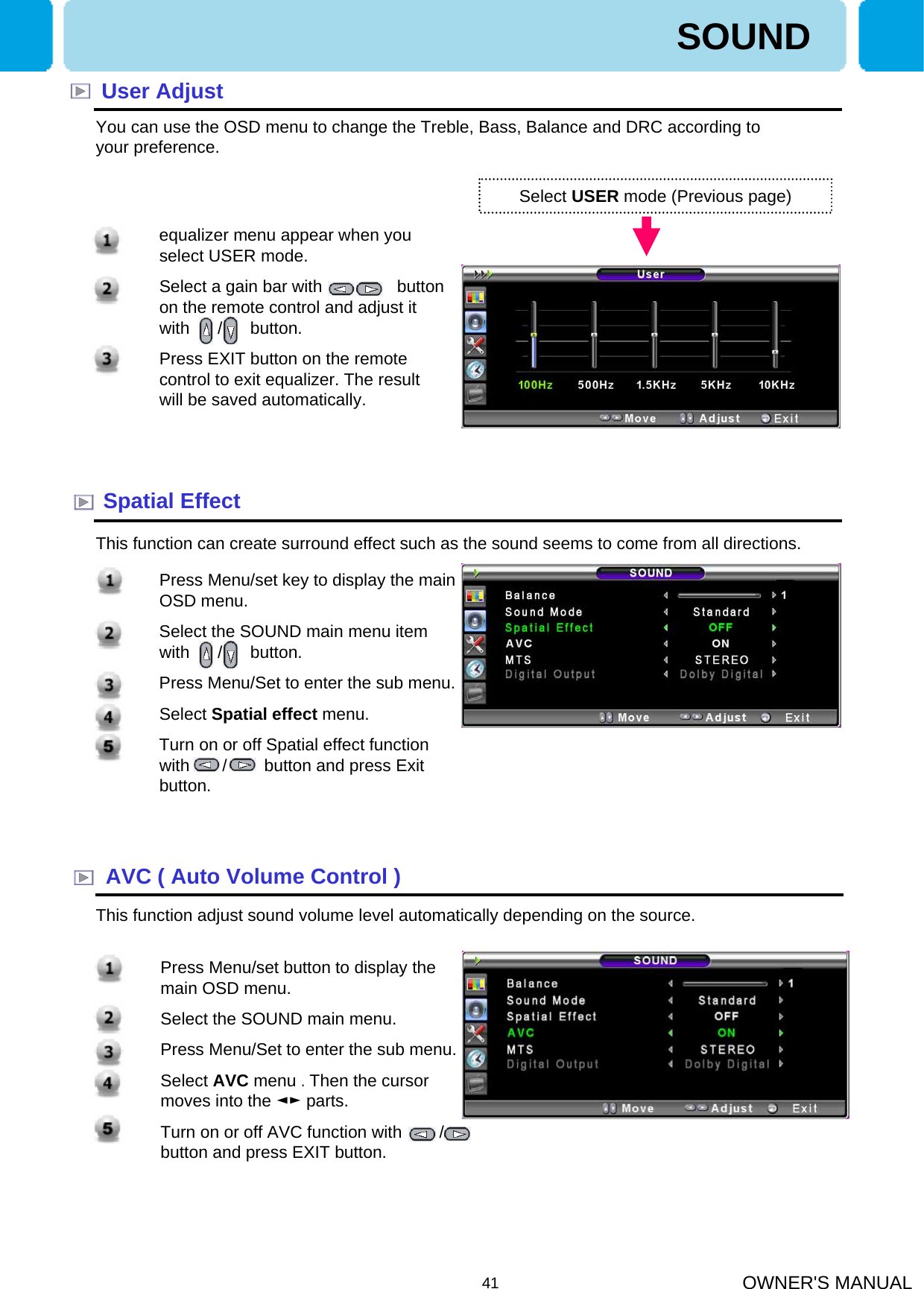 OWNER&apos;S MANUAL41User AdjustYou can use the OSD menu to change the Treble, Bass, Balance and DRC according to your preference.Select USER mode (Previous page)Spatial EffectThis function can create surround effect such as the sound seems to come from all directions.AVC ( Auto Volume Control )This function adjust sound volume level automatically depending on the source.SOUND1. equalizer menu appear when you select USER mode. 2. Select a gain bar with       ,        button on the remote control and adjust it with      /      button.3. Press EXIT button on the remote control to exit equalizer. The result will be saved automatically.1. Press Menu/set button to display the main OSD menu.2. Select the SOUND main menu.3. Press Menu/Set to enter the sub menu.4. Select AVC menu .Then the cursor moves into the ◄► parts.5. Turn on or off AVC function with        /     button and press EXIT button.1. Press Menu/set key to display the main OSD menu.2. Select the SOUND main menu item with      /      button.3. Press Menu/Set to enter the sub menu.4. Select Spatial effect menu.5. Turn on or off Spatial effect function with       /        button and press Exit button.