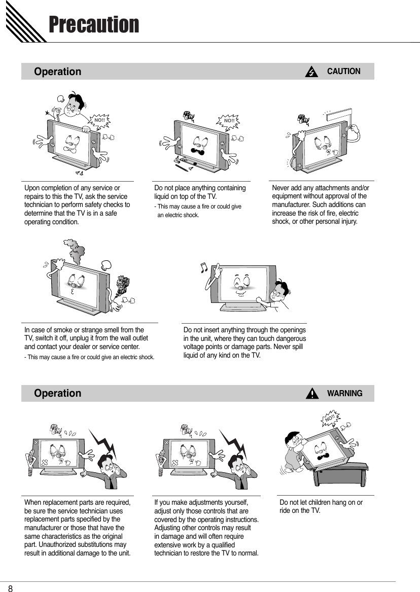 Precaution8OperationCAUTIONUpon completion of any service orrepairs to this the TV, ask the servicetechnician to perform safety checks todetermine that the TV is in a safe operating condition. Do not place anything containingliquid on top of the TV.- This may cause a fire or could give an electric shock.Never add any attachments and/orequipment without approval of themanufacturer. Such additions canincrease the risk of fire, electric shock, or other personal injury.NO!!NO!!OperationWARNINGWhen replacement parts are required,be sure the service technician usesreplacement parts specified by themanufacturer or those that have thesame characteristics as the originalpart. Unauthorized substitutions mayresult in additional damage to the unit. If you make adjustments yourself, adjust only those controls that are covered by the operating instructions.Adjusting other controls may result in damage and will often require extensive work by a qualified technician to restore the TV to normal.Do not let children hang on orride on the TV.In case of smoke or strange smell from the TV, switch it off, unplug it from the wall outletand contact your dealer or service center.- This may cause a fire or could give an electric shock.Do not insert anything through the openingsin the unit, where they can touch dangerousvoltage points or damage parts. Never spillliquid of any kind on the TV.NO!!