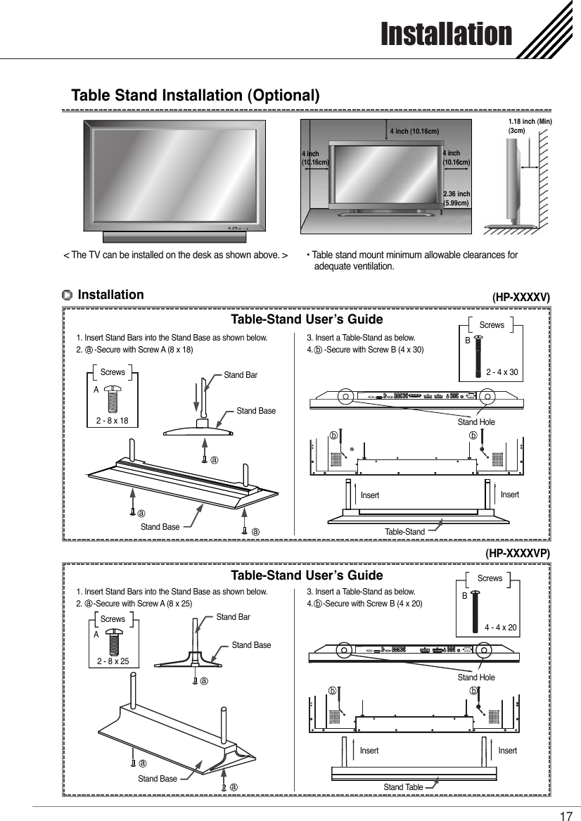 Installation17Table Stand Installation (Optional) &lt; The TV can be installed on the desk as shown above. &gt; • Table stand mount minimum allowable clearances for adequate ventilation.4 inch (10.16cm)2.36 inch(5.99cm)4 inch(10.16cm)4 inch(10.16cm)1.18 inch (Min)(3cm)Installation(HP-XXXXV)(HP-XXXXVP)Table-Stand User’s Guide1. Insert Stand Bars into the Stand Base as shown below.2.     -Secure with Screw A (8 x 18)3. Insert a Table-Stand as below.4.     -Secure with Screw B (4 x 30)Screws2 - 8 x 18AScrews2 - 4 x 30BTable-StandInsert InsertStand HoleStand BaseStand BaseStand BarTable-Stand User’s Guide1. Insert Stand Bars into the Stand Base as shown below.2.     -Secure with Screw A (8 x 25)3. Insert a Table-Stand as below.4.    -Secure with Screw B (4 x 20)Screws2 - 8 x 25AScrews4 - 4 x 20BStand TableInsert InsertStand HoleStand BaseStand BaseStand Baraaaaaaaabbbb bb