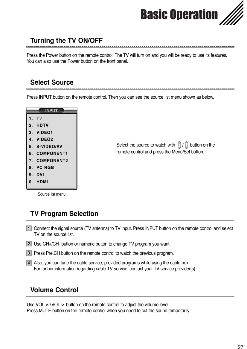 Basic Operation27Press the Power button on the remote control. The TV will turn on and you will be ready to use its features. You can also use the Power button on the front panel.Press INPUT button on the remote control. Then you can see the source list menu shown as below.Select the source to watch with            button on theremote control and press the Menu/Set button.Connect the signal source (TV antenna) to TV input. Press INPUT button on the remote control and selectTV on the source list.Use CH+/CH- button or numeric button to change TV program you want. Press Pre.CH button on the remote control to watch the previous program. Also, you can tune the cable service, provided programs while using the cable box. For further information regarding cable TV service, contact your TV service provider(s).Use VOL /VOL button on the remote control to adjust the volume level.Press MUTE button on the remote control when you need to cut the sound temporarily.Turning the TV ON/OFFSelect SourceTV Program SelectionVolume ControlSource list menuINPUT1.2.3.4.5.6.7.8.9.0.TVHDTVVIDEO1VIDEO2S-VIDEO/AVCOMPONENT1COMPONENT2PC RGBDVIHDMI1234