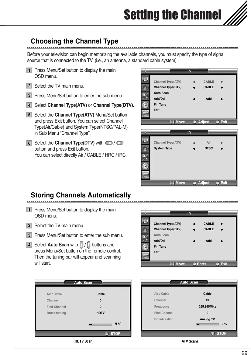 Before your television can begin memorizing the available channels, you must specify the type of signal source that is connected to the TV. (i.e., an antenna, a standard cable system).Press Menu/Set button to display the main OSD menu.Select the TV main menu. Press Menu/Set button to enter the sub menu. Select Channel Type(ATV) or Channel Type(DTV).Select the Channel Type(ATV) Menu/Set buttonand press Exit button. You can select Channel Type(Air/Cable) and System Type(NTSC/PAL-M) in Sub Menu “Channel Type”.Select the Channel Type(DTV) with           button and press Exit button. You can select directly Air / CABLE / HRC / IRC.Press Menu/Set button to display the main OSD menu.Select the TV main menu. Press Menu/Set button to enter the sub menu. Select Auto Scan with           buttons and  press Menu/Set button on the remote control.Then the tuning bar will appear and scanning will start.Setting the Channel29Choosing the Channel Type123456Storing Channels Automatically1234TVChannel Type(ATV)Channel Type(DTV)Auto ScanAdd/DelFin TuneEditCABLECABLEAdd¥¥¥Move           Adjust          ExitTVChannel Type(ATV)Channel Type(DTV)Auto ScanAdd/DelFin TuneEditCABLECABLEAdd¥¥¥Move           Enter             ExitTVChannel Type(ATV)System TypeAirNTSC¥¥Move           Adjust          ExitAuto ScanAir / CableChannelFrequencyFind ChannelBroadcastingSTOPCable13255.865MHz0Analog TV9 %(ATV Scan)Auto ScanAir / CableChannelFind ChannelBroadcastingSTOPCable00HDTV9 %(HDTV Scan)