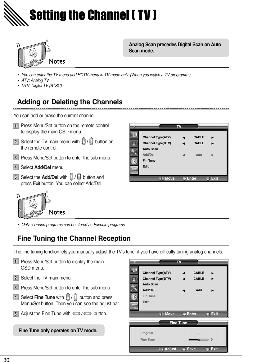 You can add or erase the current channel.Press Menu/Set button on the remote control to display the main OSD menu. Select the TV main menu with            button on the remote control.Press Menu/Set button to enter the sub menu. Select Add/Del menu.Select the Add/Del with            button and press Exit button. You can select Add/Del.The fine tuning function lets you manually adjust the TV&apos;s tuner if you have difficulty tuning analog channels.Press Menu/Set button to display the main OSD menu.Select the TV main menu. Press Menu/Set button to enter the sub menu.Select Fine Tune with            button and press Menu/Set button. Then you can see the adjust bar.Adjust the Fine Tune with                  button.Notes•You can enter the TV menu and HDTV menu in TV mode only. (When you watch a TV programm.)• ATV: Analog TV•DTV: Digital TV (ATSC)Setting the Channel ( TV )30Adding or Deleting the ChannelsFine Tuning the Channel Reception1234512345TVChannel Type(ATV)Channel Type(DTV)Auto ScanAdd/DelFin TuneEditCABLECABLEAdd¥¥¥Move           Enter             ExitFine TuneProgramFine Tune20Adjust          Save        ExitNotes•Only scanned programs can be stored as Favorite programs.TVChannel Type(ATV)Channel Type(DTV)Auto ScanAdd/DelFin TuneEditCABLECABLEAdd¥¥¥Move           Enter             ExitFine Tune only operates on TV mode.Analog Scan precedes Digital Scan on AutoScan mode.