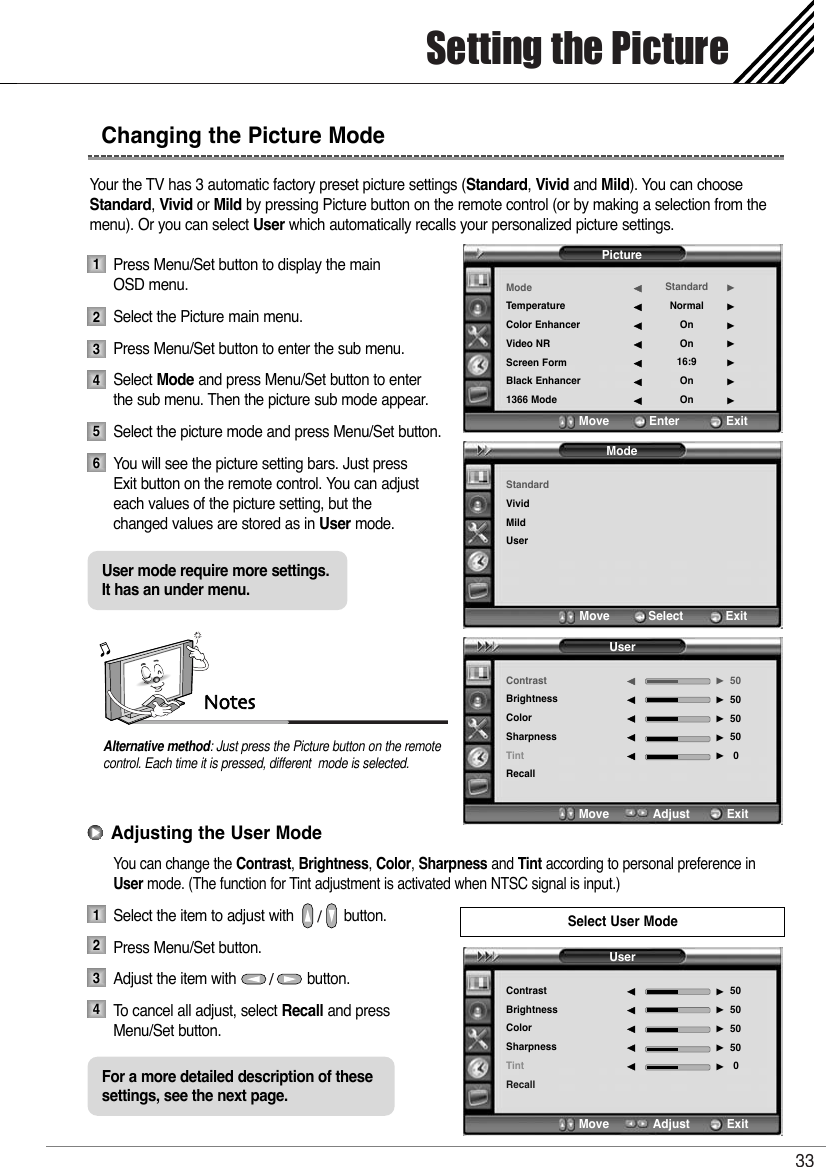 Setting the Picture33Your the TV has 3 automatic factory preset picture settings (Standard, Vivid and Mild). You can chooseStandard, Vivid or Mild by pressing Picture button on the remote control (or by making a selection from themenu). Or you can select User which automatically recalls your personalized picture settings.Press Menu/Set button to display the main OSD menu.Select the Picture main menu. Press Menu/Set button to enter the sub menu.Select Mode and press Menu/Set button to enterthe sub menu. Then the picture sub mode appear.Select the picture mode and press Menu/Set button.You will see the picture setting bars. Just press Exit button on the remote control. You can adjust each values of the picture setting, but the  changed values are stored as in User mode.You can change the Contrast, Brightness, Color, Sharpness and Tint according to personal preference inUser mode. (The function for Tint adjustment is activated when NTSC signal is input.)Select the item to adjust with            button.Press Menu/Set button. Adjust the item with                 button. To   cancel all adjust, select Recall and press Menu/Set button.NotesAlternative method: Just press the Picture button on the remotecontrol. Each time it is pressed, different  mode is selected.Changing the Picture Mode1234123456User mode require more settings. It has an under menu.For a more detailed description of thesesettings, see the next page.Adjusting the User ModeSelect User ModePictureModeTemperatureColor EnhancerVideo NRScreen FormBlack Enhancer1366 ModeStandardNormalOnOn16:9OnOn¥¥¥¥¥¥¥Move           Enter         ExitModeStandardVividMildUserMove           Select          ExitUserContrastBrightnessColorSharpnessTintRecall505050500¥¥¥¥¥Move           Adjust         ExitUserContrastBrightnessColorSharpnessTintRecall505050500¥¥¥¥¥Move           Adjust         Exit