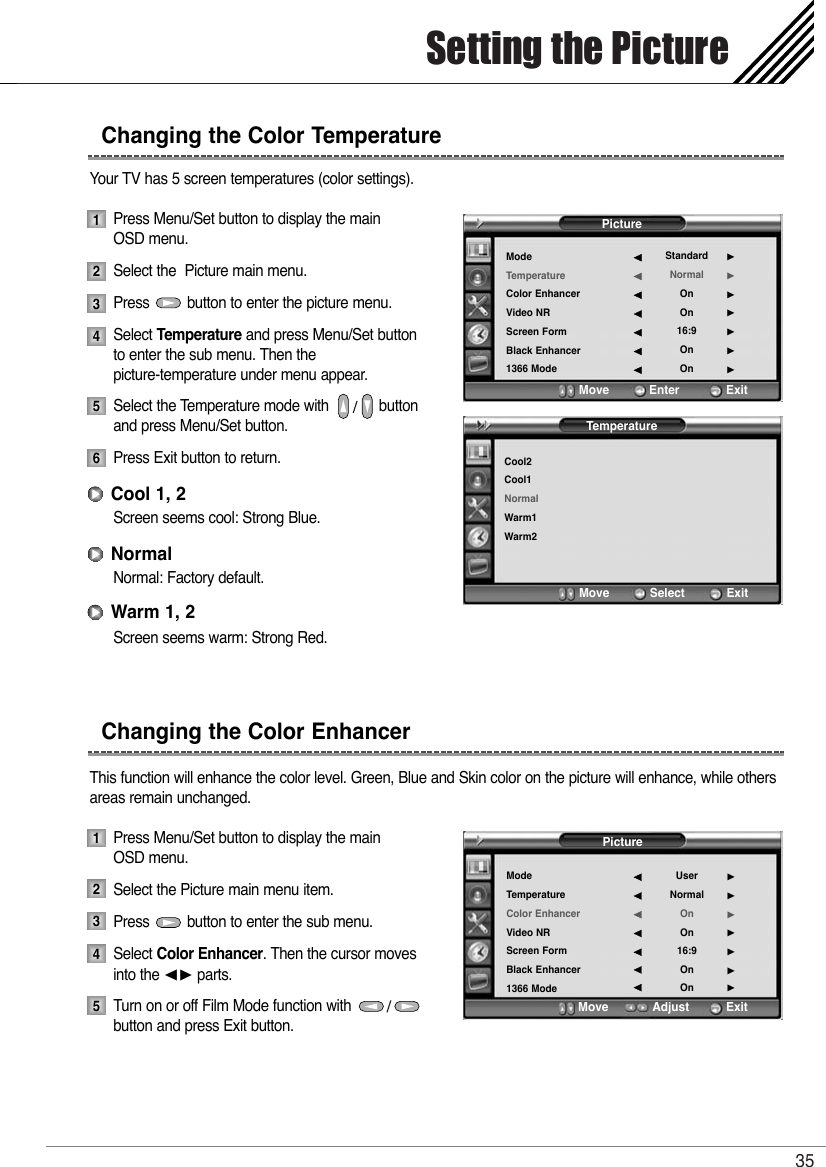 Setting the Picture35Your TV has 5 screen temperatures (color settings).Press Menu/Set button to display the main OSD menu.Select the  Picture main menu.Press         button to enter the picture menu.Select Temperature and press Menu/Set button to enter the sub menu. Then the picture-temperature under menu appear.Select the Temperature mode with            buttonand press Menu/Set button.Press Exit button to return. Screen seems cool: Strong Blue.Normal: Factory default.Screen seems warm: Strong Red.This function will enhance the color level. Green, Blue and Skin color on the picture will enhance, while othersareas remain unchanged.Press Menu/Set button to display the main OSD menu.Select the Picture main menu item. Press         button to enter the sub menu. Select Color Enhancer. Then the cursor movesinto the ¥ parts.Turn on or off Film Mode function with             button and press Exit button.Changing the Color TemperatureChanging the Color Enhancer12345612345Cool 1, 2NormalWarm 1, 2PictureModeTemperatureColor EnhancerVideo NRScreen FormBlack Enhancer1366 ModeStandardNormalOnOn16:9OnOn¥¥¥¥¥¥¥Move           Enter         ExitTemperatureCool2Cool1NormalWarm1Warm2Move           Select            ExitPictureModeTemperatureColor EnhancerVideo NRScreen FormBlack Enhancer1366 ModeUserNormalOnOn16:9OnOn¥¥¥¥¥¥¥Move           Adjust          Exit