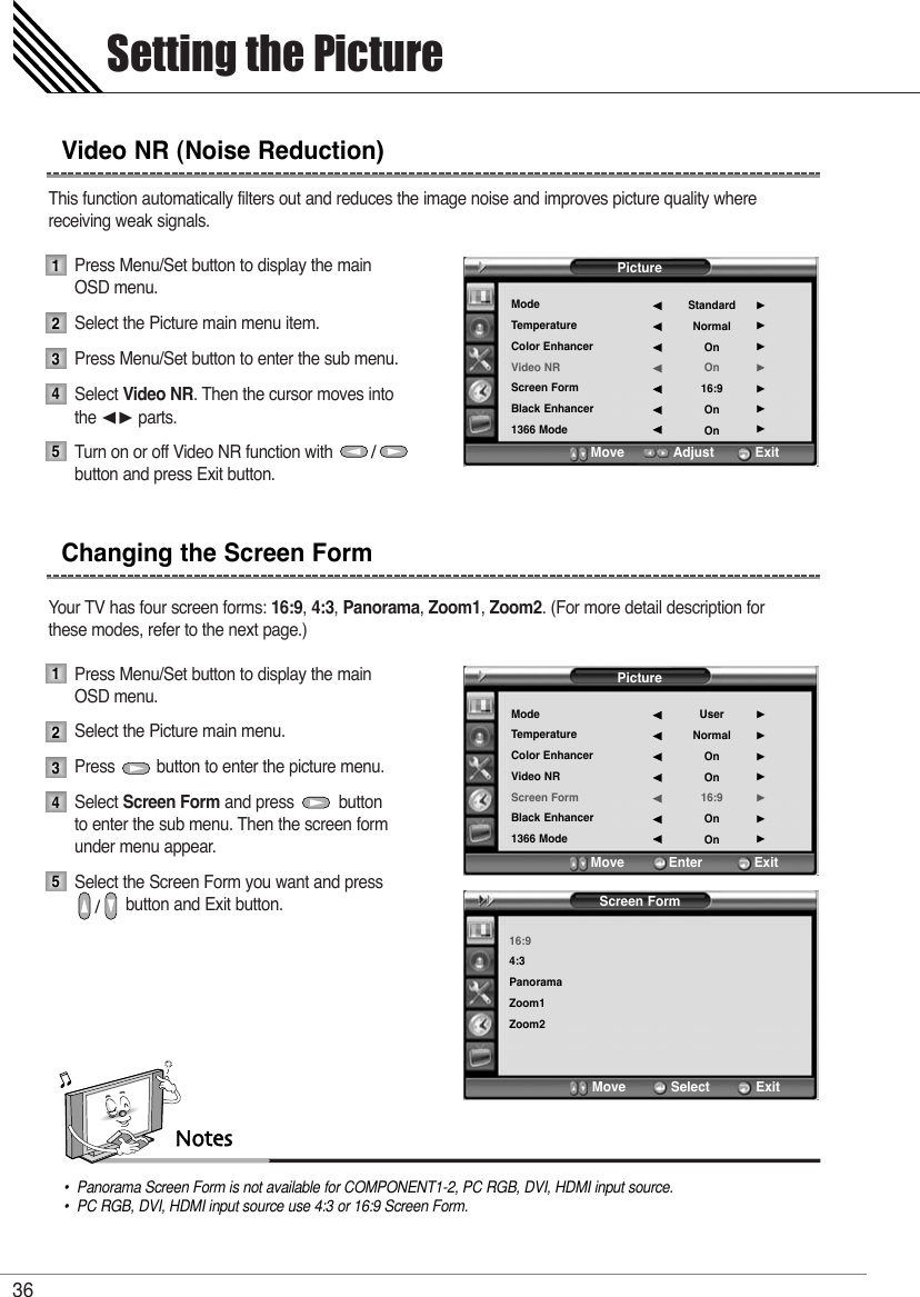 This function automatically filters out and reduces the image noise and improves picture quality wherereceiving weak signals.Press Menu/Set button to display the main OSD menu.Select the Picture main menu item. Press Menu/Set button to enter the sub menu. Select Video NR. Then the cursor moves into  the ¥ parts.Turn on or off Video NR function with                 button and press Exit button.Your TV has four screen forms: 16:9,4:3, Panorama,Zoom1,Zoom2. (For more detail description for these modes, refer to the next page.)Press Menu/Set button to display the main OSD menu.Select the Picture main menu. Press         button to enter the picture menu. Select Screen Form and press          button  to enter the sub menu. Then the screen form under menu appear.Select the Screen Form you want and press button and Exit button. Setting the Picture36Video NR (Noise Reduction)Changing the Screen Form1234512345Notes•  Panorama Screen Form is not available for COMPONENT1-2, PC RGB, DVI, HDMI input source.•  PC RGB, DVI, HDMI input source use 4:3 or 16:9 Screen Form.PictureModeTemperatureColor EnhancerVideo NRScreen FormBlack Enhancer1366 ModeStandardNormalOnOn16:9OnOn¥¥¥¥¥¥¥Move           Adjust          ExitPictureModeTemperatureColor EnhancerVideo NRScreen FormBlack Enhancer1366 ModeUserNormalOnOn16:9OnOn¥¥¥¥¥¥¥Move           Enter         ExitScreen Form16:94:3PanoramaZoom1Zoom2Move           Select            Exit