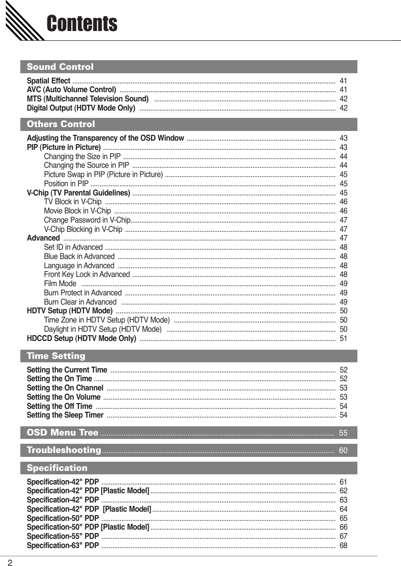 Spatial Effect ................................................................................................................................................. 41AVC (Auto Volume Control) ....................................................................................................................... 41MTS (Multichannel Television Sound) .................................................................................................... 42Digital Output (HDTV Mode Only) ............................................................................................................ 42Adjusting the Transparency of the OSD Window .................................................................................. 43PIP (Picture in Picture) ................................................................................................................................43Changing the Size in PIP ..................................................................................................................... 44Changing the Source in PIP ................................................................................................................ 44Picture Swap in PIP (Picture in Picture) .............................................................................................. 45Position in PIP ....................................................................................................................................... 45V-Chip (TV Parental Guidelines) ................................................................................................................ 45TV Block in V-Chip  ............................................................................................................................... 46Movie Block in V-Chip  .......................................................................................................................... 46Change Password in V-Chip................................................................................................................. 47V-Chip Blocking in V-Chip .................................................................................................................... 47Advanced ...................................................................................................................................................... 47Set ID in Advanced ............................................................................................................................... 48Blue Back in Advanced  ........................................................................................................................ 48Language in Advanced  ........................................................................................................................ 48Front Key Lock in Advanced ................................................................................................................ 48Film Mode   ............................................................................................................................................ 49Burn Protect in Advanced  .................................................................................................................... 49Burn Clear in Advanced   ...................................................................................................................... 49HDTV Setup (HDTV Mode) ......................................................................................................................... 50Time Zone in HDTV Setup (HDTV Mode)  ......................................................................................... 50Daylight in HDTV Setup (HDTV Mode)   ............................................................................................. 50HDCCD Setup (HDTV Mode Only) ............................................................................................................ 51Setting the Current Time ............................................................................................................................ 52Setting the On Time ..................................................................................................................................... 52Setting the On Channel .............................................................................................................................. 53Setting the On Volume ................................................................................................................................53Setting the Off Time .................................................................................................................................... 54Setting the Sleep Timer .............................................................................................................................. 54Specification-42&quot; PDP ................................................................................................................................. 61Specification-42&quot; PDP [Plastic Model] ...................................................................................................... 62Specification-42&quot; PDP ................................................................................................................................. 63Specification-42&quot; PDP [Plastic Model] ..................................................................................................... 64Specification-50&quot; PDP ................................................................................................................................. 65Specification-50&quot; PDP [Plastic Model] ...................................................................................................... 66Specification-55&quot; PDP ................................................................................................................................. 67Specification-63&quot; PDP ................................................................................................................................. 68Contents2Sound ControlOthers ControlTime SettingOSD Menu Tree .............................................................................................................. 55Troubleshooting............................................................................................................. 60Specification 